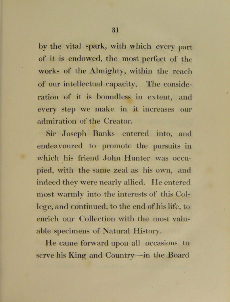 by the vital spark, with which every part « of it is endowed, the most perfect of the works of the Almighty, within the reach of our intellectual capacity. The conside- ration of it is boundless in extent, and every step we make in it increases our admiration of the Creator. Sir Joseph Banks entered into, and endeavoured to promote the pursuits in which his friend John Hunter was occu- t pied, with the same zeal as his own, and indeed they were nearly allied. He entered most warmly into the interests of this Col- lege, and continued, to the end of his life, to enrich our Collection with the most valu- able specimens of Natural History. He came forward upon all occasions to serve his King and Country—in the Board