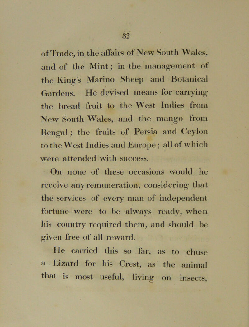 of Trade, in the affairs of New South Wales, and of the Mint; in the management of the King’s Marino Sheep and Botanical Gardens. He devised means for carrying the bread fruit to the West Indies from New South Wales, and the mango from Bengal ; the fruits of Persia and Ceylon to the West Indies and Europe; all of which were attended with success. On none of these occasions would he receive any remuneration, considering that the services of every man of independent fortune were to be always ready, when his country required them, and should be given free of all reward. He carried this so far, as to chuse a Lizard for his Crest, as the animal that is most useful, living on insects,