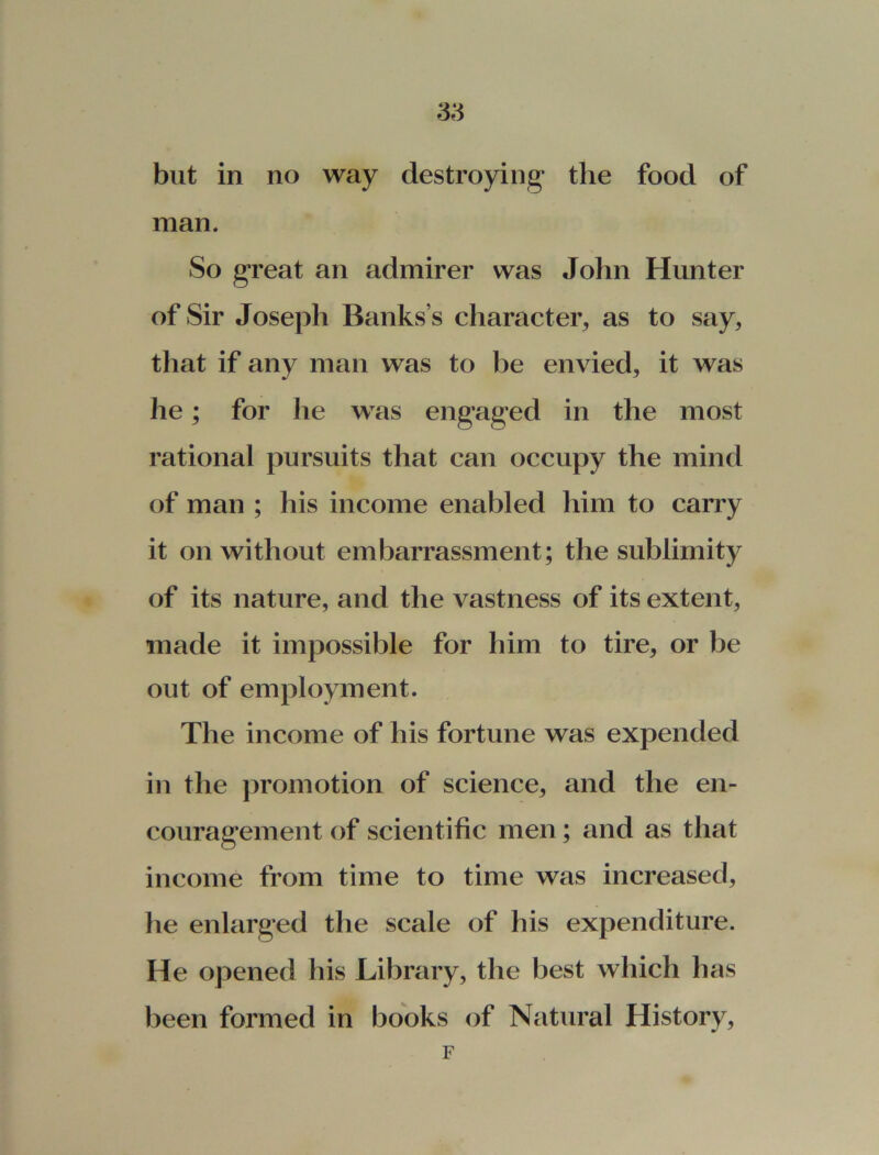 but in no way destroying1 the food of man. So great an admirer was John Hunter of Sir Joseph Banks’s character, as to say, that if any man was to be envied, it was lie; for he was engaged in the most rational pursuits that can occupy the mind of man ; his income enabled him to carry it on without embarrassment; the sublimity of its nature, and the A^astness of its extent, made it impossible for him to tire, or be out of employment. The income of his fortune was expended in the promotion of science, and the en- couragement of scientific men; and as that income from time to time was increased, he enlarged the scale of his expenditure. He opened his Library, the best which has been formed in books of Natural History, F