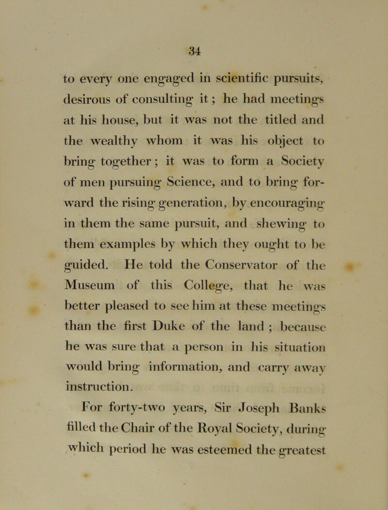 to every one engaged in scientific pursuits, desirous of consulting it; he had meetings at his house, but it was not the titled and the wealthy whom it was his object to bring together; it was to form a Society of men pursuing Science, and to bring for- ward the rising generation, by encouraging in them the same pursuit, and shewing to them examples by which they ought to be guided. He told the Conservator of the Museum of this College, that he was better pleased to see him at these meetings than the first Duke of the land ; because he was sure that a person in his situation would bring information, and carry away instruction. For forty-two years. Sir Joseph Banks filled the Chair of the Royal Society, during which period he was esteemed the greatest