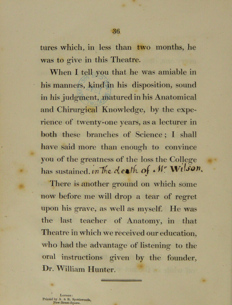 tures which, in less than two months, he was to give in this Theatre. When I tell you that he was amiable in his manners, kind in his disposition, sound (j in his judgement, matured in his Anatomical and Chirurgical Knowledge, by the expe- rience of twenty-one years, as a lecturer in both these branches of Science; I shall have said more than enough to convince you of the greatness of the loss the College has sustained. vnlfc rlettfi of * Wc/»>0Jh There is another ground on which some now before me will drop a tear of regret upon his grave, as well as myself. He was the last teacher of Anatomy, in that Theatre in which we received our education, who had the advantage of listening to the oral instructions given by the founder. Dr. William Hunter. London: Printed by A. & R. Spoltiawoode, New-Street-Square.