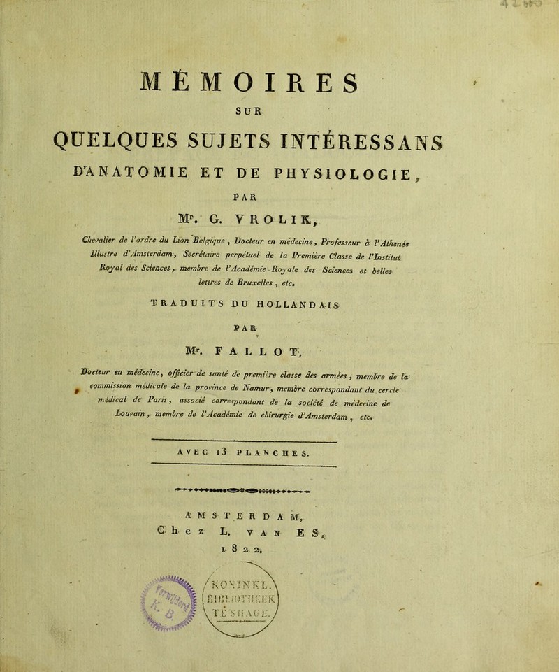 ijro MEMOIRES SUR QUELQUES SUJETS INTÉRESSAXS D'ANATOMIE ET DE PHYSIOLOGIE , PAR Mr. G. y R O L I K, Chevalier de l’ordre du Lion Belgique , Docteur en médecine, Professeur à VAthénée Illustre d’Amsterdam, Secrétaire perpétuel de la Première Classe de l’Institut Royal des Sciences, membre de l’Académie Royale des Sciences et belles lettres de Bruxelles , etc. TRADUITS DU HOLLANDAIS PAR y Mr. F A L L O T, Docteur en médecine, officier de santé de première classe des armées, membre de la 0 commission médicale de la province de Namur, membre correspondant du cercle médical de Paris, associé correspondant de la société de médecine de Louvain, membre de l’Académie de chirurgie d’Amsterdam , etc. avec i3 planches. AMSTERDAM, Chez L. y a n E S ,. I-8a 2. *
