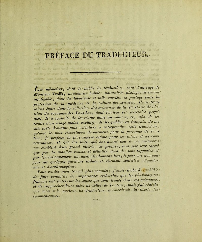 PRÉFACE Dü TRADUCTEUR.. T' . ' v. \ ■ \ * \\ ) . Les mémoires, dont je publie la traduction, sont Vouvrage de Monsieur Yrolik, anatomiste habile, naturaliste distingué et savant: infatigable, dont la laborieuse et utile carrière se partage entre la profession de la médecine et la > culture des sciences. Us-se trou- vaient épars dans la collection des mémoires de la ire classe de Vin- stitut du royaume des Pays-bas, dont l auteur est secrétaire perpé- tuel, Il a souhaité de les réunir dans un volume, et, afin de les rendre d'un usage moins exclusif , de les publier en français. Je me suis prêté d’autant plus volontiers à entreprendre cette traduction ,, qu’avec le plus respectueux dévouement pour la personne de l au- teur, je professe la plus sincère estime pour ses talens et scs con- naissances , et que les faits qui ont donné lieu à ces mémoires me semblent d’un grand intérêt, et propres, tant par leur rareté que par la manière exacte et détaillée dont ils sont rapportés Cu par les raisonnernens auxquels ils donnent lieu , à jeter un nouveau~ jour sur quelques questions ardues et vivement contestées d anato- mie et d’anthropogénie. Pour rendre mon travail plus complet, j’avais d’abord eu Vulée de faire connaître les importantes recherches que les physiologistes - français ont faites sur les sujets qui sont traités dans ces mémoires, , et de rapprocher leurs idées de celles de l’auteur > mais j^ai réfléchi que mon rôle modeste de traducteur né-interdisait la liberté dess commentaires.