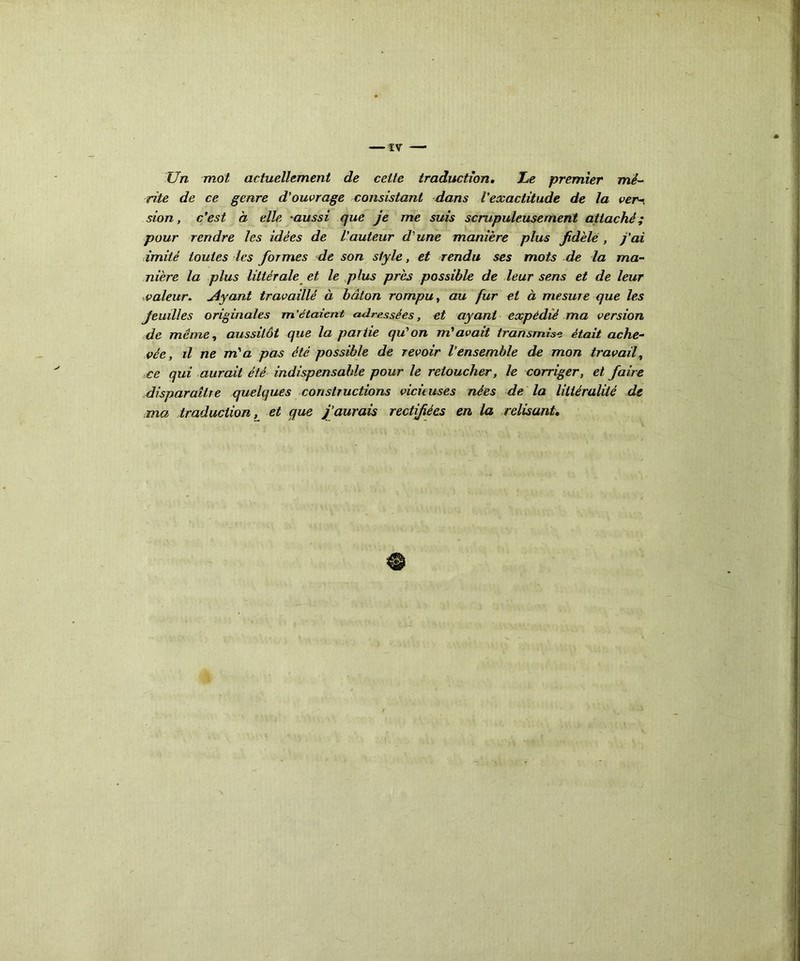 Un mot actuellement de cette traduction. Le premier mé- rite de ce genre d'ouvrage consistant dans l'exactitude de la ver-, sion, c'est à elle aussi que je me suis scrupuleusement attaché; pour rendre les idées de l'auteur d'une manière plus fidèle , j'ai imité toutes les formes de son style, et rendu ses mots de la ma- nière la plus littérale et le plus près possible de leur sens et de leur valeur. Ayant travaillé à bâton rompu, au fur et à mesure que les feuilles originales m’étaient adressées, et ayant expédié ma version de même, aussitôt que la partie qu'on m'avait transmise était ache- vée, il ne m'a pas été possible de revoir l'ensemble de mon travail, ce qui aurait été indispensable pour le retoucher, le corriger, et faire disparaître quelques constructions vicù uses nées de la littéralité de ma traduction, et que j'aurais rectifiées en la relisant.