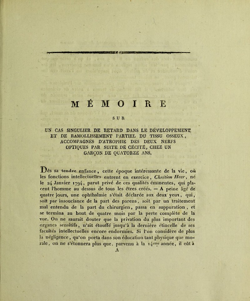 U MÉMOIRE SUR UN CAS SINGULIER DE RETARD DANS LE DÉVELOPPEMENT, ET DE RAMOLLISSEMENT PARTIEL DU TISSU OSSEUX, ACCOMPAGNÉS D’ATROPHIE DES DEUX NERFS OPTIQUES PAR SUITE DÉ CÉCITÉ, CHEZ UN GARÇON DE QUATORZE ANS. Uès sa tendre enfance , celte époque intéressante de la vie, oà les fonctions intellectuelles entrent en exercice, Chrétien Heer, né le 24 Janvier 1794» parut privé de ces qualités éminentes, qui pla- cent l’homme au dessus de tous les êtres créés. — A peine âgé de quatre jours, une ophfhalmie s’était déclarée aux deux yeux, qui, soit par insouciance de la part des parens, soit par un traitement mal entendu de la part du chirurgien, passa en suppuration , et se termina au bout de quatre mois par la perte complète de la vue. On ne saurait douter que la privation du plus imporlant des organes sensitifs, n’ait étouffé jusqu’à la dernière étincelle de ses facultés intellectuelles encore endormies. Si l’on considère de plus la négligence , qu’on porta dans son éducation tant physique que mo- rale, on ne s’étonnera plus que, parvenu à la i4eIIîe année, il eût à A