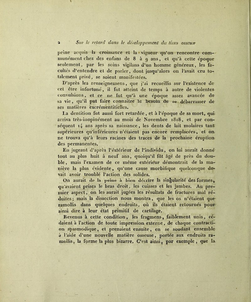 peine acquis la croissance et la vigueur qu’on rencontre com- munément chez des enfans de 8 à 9 ans, et qu’à cette époque seulement, par les soins vigilans d’un homme généreux, les fa- cultés d’entendre et de parler, dont jusqu’alors 011 l’avait cru tor talement privé, se soient manifestées. D’après les renseignemens, que j’ai recueillis sur l’existence de cet être infortuné, il fut atteint de temps à autre de violentes convulsions, et ce ne fut qu’à une époque assez avancée de sa vie, qu’il put faire connailre le besoin de se débarrasser de ses matières excrémentitieîîes, La dentition fut aussi fort retardée , et à l’époque de sa mort, qui arriva très-inopinément au mois de Novembre 1818, et par con- séquent i4 ans après sa naissance , les dents de lait molaires tant supérieures qu’inférieures n’élaient pas encore remplacées, et on ne trouva qu’à leurs racines des traces de la prochaine éruption des permanentes. E11 jugeant d’après l’extérieur de l’individu, on lui aurait donné tout au plus huit à neuf ans, quoiqu’il fût âgé de près du dou- ble , mais l’examen de ce même extérieur démontrait de la ma- nière la plus évidente, qu’une cause morbifique quelconque de- vait avoir troublé l’action des solides. On aurait de la peine à bien décrire la singularité des formes* qu’avaient prises le bras droit, les cuisses et les jambes. Au pre- mier aspect, on les aurait jugées les résultats de fractures mal ré- duites; mais la dissection nous montra, que les os n’étaient que ramollis dans quelques endroits, où ils étaient retournés pour ainsi dire à leur état primitif de cartilage. Revenus à cette condition, les fragment, faiblement unis, cé- daient à l’action de toute impression externe, de chaque contracti- on spasmodique, et prenaient ensuite, en se soudant ensemble à l’aide d’une nouvelle matière osseuse, portée aux endroits ra- mollis, la forme la plus bizarre. C’est ainsi, par exemple, que la