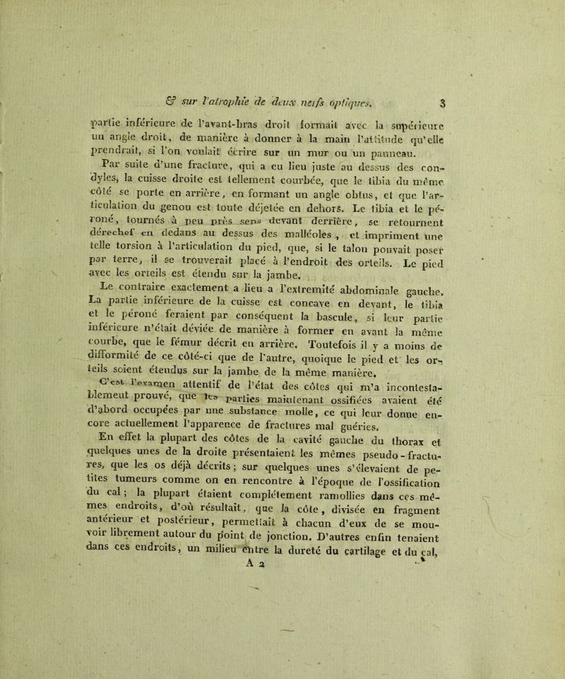 faille inferieure de l’avant-bras droit formait avec la supétieurc mi angle droit, de manière à donner à la main l’attitude qu’elle prendrait, si 1 on voulait' écrire sur un mur ou un panneau. Par suite a’une fracture, qui a eu lieu juste au dessus des eon- dyles, la cuisse droite est tellement courbée, que le tibia du même côîé se porte en arrière, enfermant un angle obtus, et que l’ar- ticuîation du genou est toute déjeiée en dehors. Le libia et le pé- roné, tournés à peu près sens devant derrière, se retournent derechef en dedans au dessus des malléoles , et impriment une telle torsion à l’articulation du pied, que, si le talon pouvait poser par terre, il se trouverait placé à l’endroit des orteils. Le pied avec les orteils est étendu sur la jambe. Le contraire exactement a lieu a l’extremité abdominale gauche, La partie inférieure de la cuisse est concave en devant, le tibia et le péroné feraient par conséquent la bascule, si leur partie inférieure n’était déviée de manière à former en avant la même courbe, que le fémur décrit en arrière. Toutefois il y a moins de difformité de ce côté-ci que de l’autre, quoique le pied et les or-; ieiîs soient étendus sur la jambe de la même manière. G est 1 evaruen attentif de l’état des côtes qui m’a incontesta- blement prouvé, que le. partics makricnant ossiflées avaient été d’abord occupées par une substance molle, ce qui leur donne en- core actuellement l’apparence de fractures mal guéries. En effet la plupart des côtes de la cavité gauche du thorax et quelques unes de la droite présentaient les mêmes pseudo - fractu- res, que les os déjà décrits; sur quelques unes s’élevaient de pe- tites tumeurs comme on en rencontre à l’époque de l’ossification du cal ; la plupart étaient complètement ramollies dans ces mê- mes enaroits, d’ou résultait, que la côte, divisée en fragment antérieur et postérieur, permettait à chacun d’eux de se mou- voir libiement autour du point de jonction. D’autres enfin tenaient dans ces endroits, un milieu entre la dureté du cartilage et du cal, A 2 •>