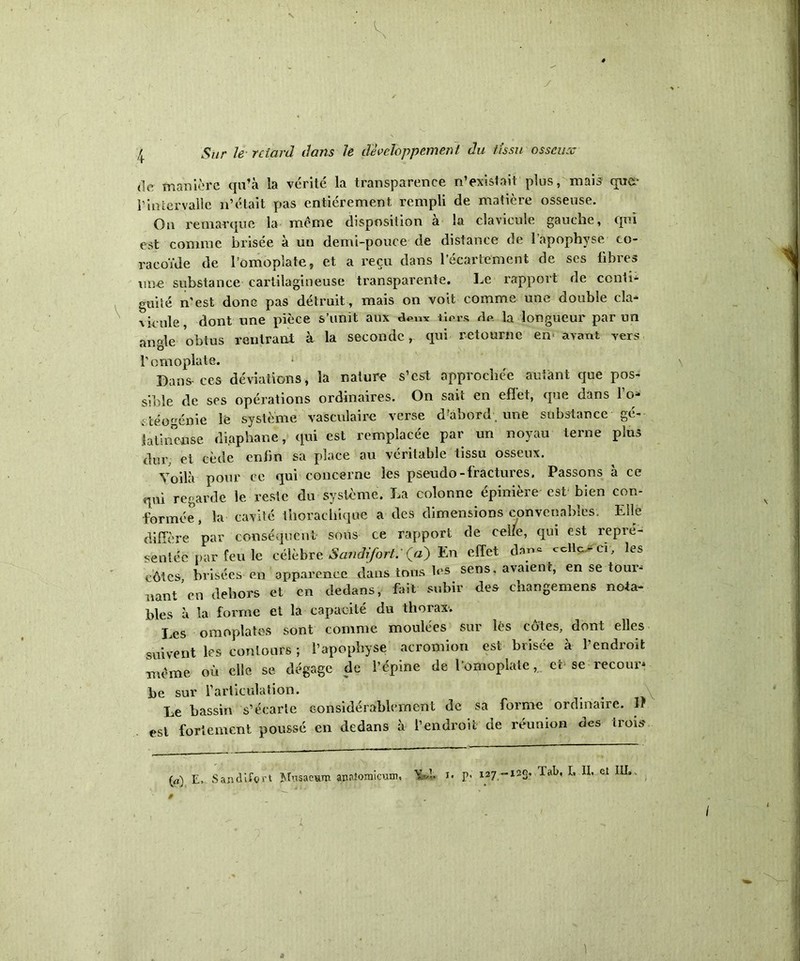 y ! Sur le retard dans h développement du tissu osseux de manière qu’à la vérité la transparence n’existait plus, mais que* l’intervalle n’était pas entièrement rempli de matière osseuse. On remarque la meme disposition à la clavicule gauche, qui est comme brisée à un demi-pouce de distance de l’apophyse co- racoïde de l’omoplate, et a reçu dans l’écartement de ses libres une substance cartilagineuse transparente. Le rapport de conti- guïté n'est donc pas détruit, mais on voit comme une double cia* \icule dont une pièce s’unit aux dpnv tiers de la longueur par un angle obtus rentrant à la seconde r qui retourne en avant vers l’omoplate. 1 Dans-ces déviations, la nature s’est approchée autant que pos- sible de ses opérations ordinaires. On sait en effet, que dans l’o» ctéogénie lé système vasculaire verse d’abord , une substance gé- latineuse diaphane, (pii est remplacée par un noyau terne plus dur, et cède enfin sa place au véritable tissu osseux. Yoilà pour ce qui concerne les pseudo-fractures. Passons à ce qui regarde le reste du système. La colonne épinière est bien con- formée, la cavité thorachique a des dimensions convenables. Elle diffère par conséquent sous ce rapport de celle, qui est repré- sentée par feu le célèbre Sandifort: (fl) En effet dan- celle-ci, les côtes, brisées- en apparence dans tous les sens, avaient, en se tour* nant en dehors et en dedans, fait subir des changemens nota- bles à la forme et la capacité du thorax. Les omoplates sont comme moulées sur lès côtes, dont elles suivent les contours ; l’apophyse acromion est brisée à l’endroit même où elle se dégage de l’épine de l’omoplate, er se recour- be sur l’articulation. Le bassin s’écarte considérablement de sa forme ordinaire. If est fortement poussé en dedans à l’endroit de réunion des trois (a) E, Sandifort Mnsaemm annîomicum, Yd. n P- 127-123. la^' el 1