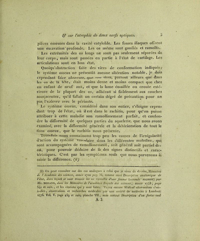 pièces osseuses dans la cavité cotyloïde. Les fosses iliaques offrent une excavation'profonde. Les os même sont gonflés et ramollis. Les extrémités des os longs ne sont pas seulement séparées de leur corps, mais sont passées en partie à l’état de cartilage. Les articulations sont en bon état. Quoiqu’abstraction faite des vices de conformation indiqués; le système osseux ne présentât aucune altération notable, je dois cependant faire observer, que son tissu, partout ailleurs que dans les os de la tète, était moins dense et moins compact que chez un enfant de neuf anS, et que la lame émaillée ou croule exté- rieure de la plupart des os, adhérait si faiblement aux couches sousjacentes, qu’il fallait un certain degré de précaution pour ne pas l’enlever avec le périoste. Le système osseux, considéré dans son entier, s’éloigne cepen- dant trop de l-’état, où il est dans le raclritîs, pour qu’on puisse attribuer à cette maladie son ramollissement parfait, et confon- dre la difformité de quelques parties du squelette, que nous avons examiné, avec la difformité générale et la détérioration de tout le tissu osseux , que le raohitis nous présente. Toutefois nous connaissons trop peu les causes de l’irrégularité d’action du système vasculaire dans les différentes maladies, qui sont accompagnées de ramollissement, soit général soit partiel des oÿ», pour pouvoir déduire de là des signes distinctifs et carac- téristiques. C’est par les symptômes seuls que nous, parvenons àt saisir la différence. (by (b) On peut consulter sur des cas analogues à celui que je viens de décrire, Mémoires de VAcademie des sciences, année 1-00 pag. 26, comme aussi Description anatomique de Vètat, dans lequel se sont trouvés les os rcmollis d’une Jemme (nommée SOUPIOT) par Mr. MORAND, dans les Mémoires de Vacademie Royale des sciences , année i;53 , page 54i et suiv. , et les citations qui y sont faites. Voyez encore Médical observations c’est- à-dire , observations et recherches médicales par une société de médecins à Londres, 1776. Vol, V. page a5g et suiy, planche VII, mais surtout Description d'un Joetus mal A. 3