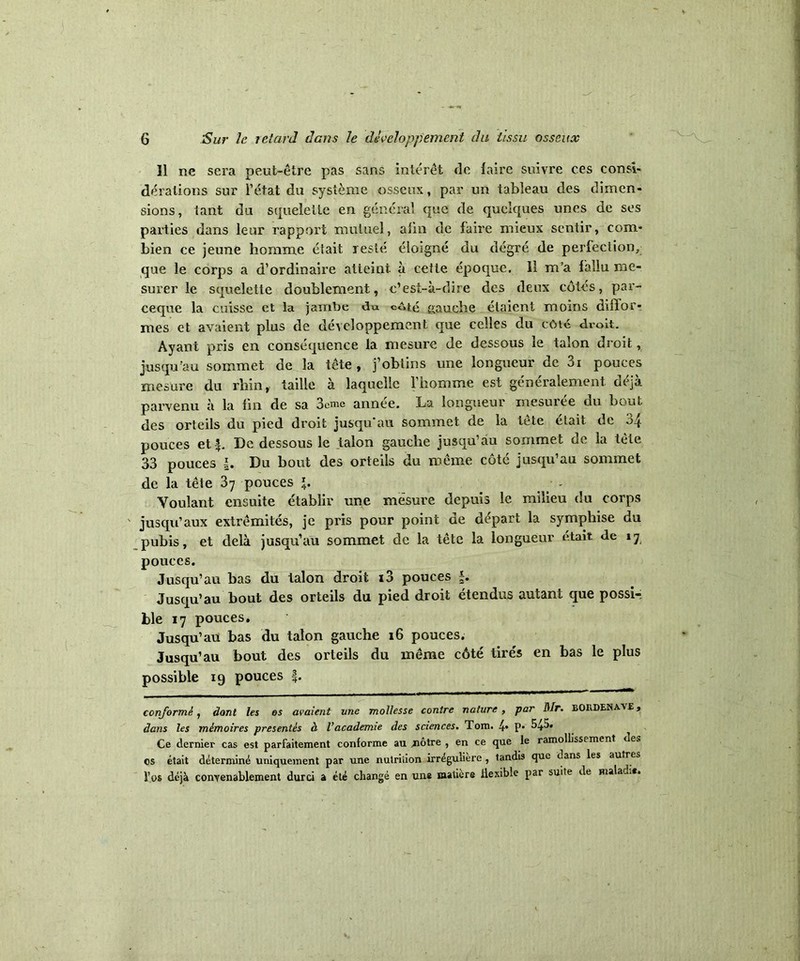 11 ne sera peut-être pas sans intérêt de faire suivre ces consi- dérations sur l’état du système osseux, par un tableau des dimen- sions, tant du squelette en général que de quelques unes de ses parties dans leur rapport mutuel, afin de faire mieux sentir, com- bien ce jeune homme était resté éloigné du degré de perfection, que le corps a d’ordinaire atteint à cette époque. 11 m’a fallu me- surer le squelette doublement, c’est-à-dire des deux côtés, par- ceque la cuisse et la jambe du coté gauche étaient moins diffor- mes et avaient plus de développement que celles du côté droit. Ayant pris en conséquence la mesure de dessous le talon droit, jusqu'au sommet de la tête, j’obtins une longueur de 3i pouces mesure du rhin, taille à laquelle l’homme est généralement déjà parvenu à la fin de sa 3emc année. La longueur mesurée du bout des orteils du pied droit jusqu'au sommet de la tête élait de 34 pouces et^. De dessous le talon gauche jusqu’au sommet de la tète 33 pouces Du bout des orteils du même côté jusqu’au sommet de la tête 37 pouces *. - Voulant ensuite établir une mesure depuis le milieu du corps ' jusqu’aux extrémités, je pris pour point de départ la symphise du pubis, et delà jusqu’au sommet de la tête la longueur était de 17 pouces. Jusqu’au bas du talon droit i3 pouces f. Jusqu’au bout des orteils du pied droit étendus autant que possi-; ble 17 pouces. Jusqu’au bas du talon gauche 16 pouces. Jusqu’au bout des orteils du même côté tirés en bas le plus possible 19 pouces f. conformé j dont les os avaient une mollesse contre nature , par Mr. BOKDENAvr, dans les mémoires présentés à l’academie des sciences. Tom. 4* P* ^45. Ce dernier cas est parfaitement conforme au jnôtre , en ce que le ramollissement des os était déterminé uniquement par une nutriiion irrégulière , tandis que dans les autres Vos déjà convenablement durci a été changé en une matière flexible par suite de malacL*.