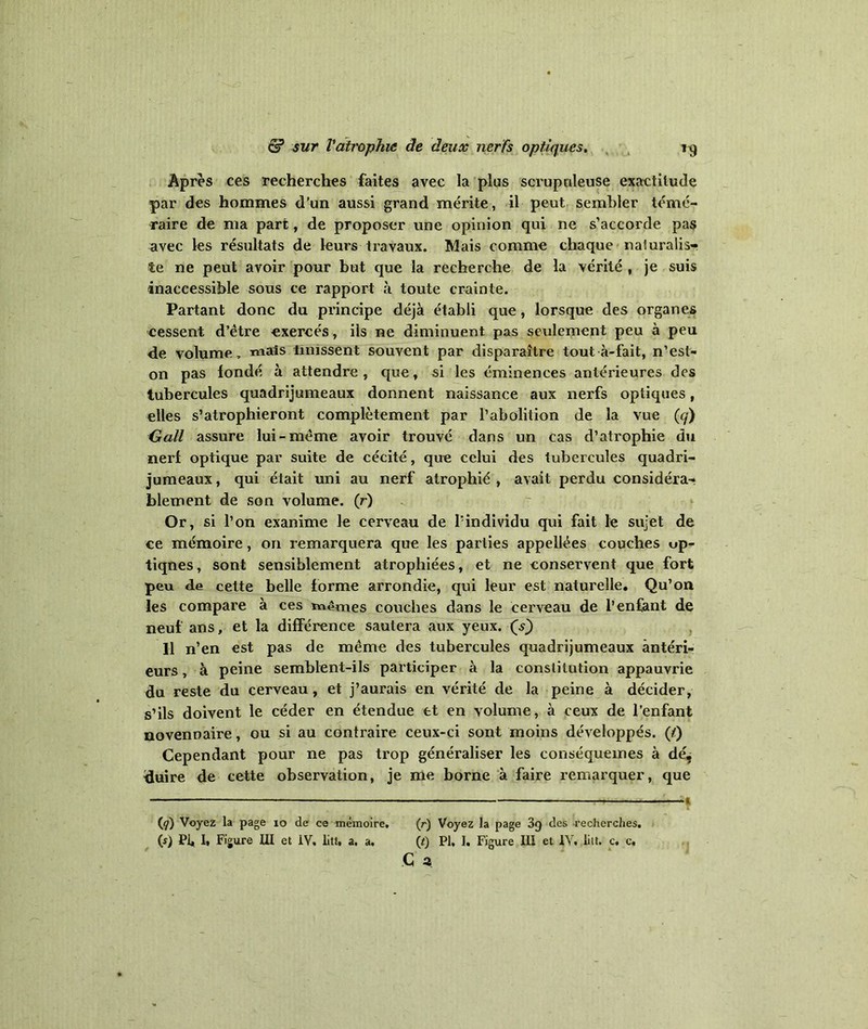 Après ces recherches faites avec la plus scrupuleuse exactitude par des hommes d’un aussi grand mérite, il peut sembler témé- raire de ma part, de proposer une opinion qui ne s’accorde pas avec les résultats de leurs travaux. Mais comme chaque naturalis- te ne peut avoir pour but que la recherche de la vérité , je suis inaccessible sous ce rapport à toute crainte. Partant donc du principe déjà établi que, lorsque des organes cessent d’être exercés, ils ne diminuent pas seulement peu à peu de volume, mais iinissent souvent par disparaître tout à-fait, n’est- on pas fondé à attendre , que, si les éminences antérieures des tubercules quadrijumeaux donnent naissance aux nerfs optiques, elles s’atrophieront complètement par l’abolition de la vue (cf) Gall assure lui-même avoir trouvé dans un cas d’atrophie du nerf optique par suite de cécité, que celui des tubercules quadri- jumeaux , qui était uni au nerf atrophié , avait perdu considéra- blement de son volume. (r) Or, si l’on exanime le cerveau de l’individu qui fait le sujet de ce mémoire, on remarquera que les parties appellées couches up- tiqnes, sont sensiblement atrophiées, et ne conservent que fort peu de cette belle forme arrondie, qui leur est naturelle. Qu’on les compare à ces mêmes couches dans le cerveau de l’enfant de neuf ans, et la différence sautera aux yeux. (V) H n’en est pas de même des tubercules quadrijumeaux antéri- eurs , à peine semblent-ils participer à la constitution appauvrie du reste du cerveau , et j’aurais en vérité de la peine à décider, s’ils doivent le céder en étendue et en volume, à ceux de l’enfant novennaire, ou si au contraire ceux-ci sont moins développés. (/) Cependant pour ne pas trop généraliser les conséqueines à dé, duire de cette observation, je me borne à faire remarquer, que -— * (y) Voyez la page io de ce mémoire. (r) Voyez la page 3g des recherches. (s) PI, I, Figure HI et iV. litt» a. a. {t) PI, I. Figure III et 1Y, liit. c, c.