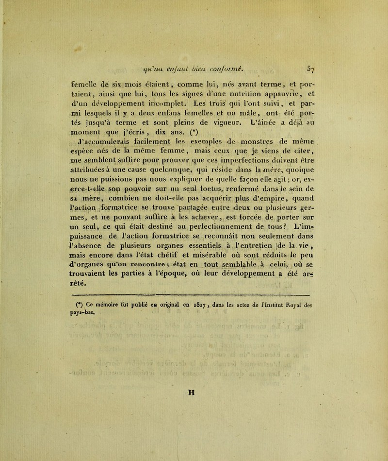 femelle de six mois étaient, comme lui, nés avant terme, et por- taient, ainsi que lui, tous les signes d’une nutrition appauvrie, et d’un développement incomplet. Les trois qui l’ont suivi, et par- mi lesquels il y a deux enfans femelles et un mâle, ont été por- tés jusqu’à terme et sont pleins de vigueur, L’àinéc a déjà au moment que j’écris , dix ans. (*) J’accumulerais facilement les exemples de monstres de même espèce nés de la même femme, mais ceux que je viens de citer, me semblent suffire pour prouver que ces imperfections doivent être attribuées à une cause quelconque, qui réside dans lanière, quoique nous ne puissions pas nous expliquer de quelle façon elle agit ; or, ex- erce-t-elle son pouvoir sur un seul foetus, renfermé dans le sein de sa mère, combien ne doit-eile pas acquérir plus d’empire, quand l’action formatrice se trouve partagée entre deux ou plusieurs ger- mes, et ne pouvant suffire à les achever, est forcée de porter sur un seul, ce qui était destiné au perfectionnement de tous? L’imr puissance de l’action formatrice se reconnâit non seulement dans l’absence de plusieurs organes essentiels à l’entretien -de la vie, mais encore dans l’état chétif et misérable où sont réduits le peu d’organes qu’on rencontre; état en tout semblable à celui, où se trouvaient les parties à l'époque, où leur développement a été ars rêté. (*) Ce mémoire fut publié ea original en 1817 , dans les actes de l’Institut Royal des pays-bas. H