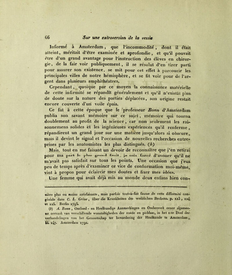 Informé à Amsterdam, que l’incommodité , dont il était atteint, méritait d’être examiuée et aprofondie, et qu’il pouvait être d’un grand avantage pour l'instruction des élèves en chirur- gie, de la fair voir publiquement, il se résolut d’en tirer parti pour assurer son existence, se mit pour cet effet à parcourir les principales villes de notre hémisphère, et se fit voir pour de l’ar- gent dans plusieurs amphithéâtres. Cependant, quoique par ce moyen la connaissance matérielle de cette infirmité se répandît généralement et qu’il n’existât plus de doute sur la nature des parties déplacées, son origine restait encore couverte d’un voile épais. Ce fut à cette époque que le professeur Bonn d’Amsterdam publia son savant mémoire sur ce sujet, mémoire qui tourna doublement au profit de la science , car non seulement les rair sonnemens solides et les ingénieuses expériences qu’il renferme , répandirent un grand jour sur une matière jusqu’alors si obscure, mais il devint le signal et l’occasion de nouvelles recherches entre- prises par les anatomistes les plus distingués, (b) Mais, tout en me faisant un devoir de reconnaître que j’en retirai pour ma part le pluo cnî.c forcé d’avouer qu’il ne m’avait pas satisfait sur tous les points. Une occasion que j’eu& peu de temps après d’examiner ce vice de conformation moi-même, vint à propos pour éclaircir mes doutes et fixer mes idées. Une femme qui avait déjà mis au monde deux enfans bien con- nière plus ou moins satisfaisante, mais parfois tout-à-fait fausse de cette difformité con- gé niale dans C. L. Grève , über die Krankheiten des weiblichen Beckens. p. izà , 12^. et 125. Berlin 1795. (b) A. Bonn , Ontleed - en Heelkundige Aanmerkingen en Onderzoek eener algemee- ne oorzaak van verschillende wanstaltigheden der roede en pisblaas, in het iste Deel der verhandelingen van het Genootschap ter beyordering der Heeikunde te Amsterdam, bl. x47« Amsterdam 1791. •v C(
