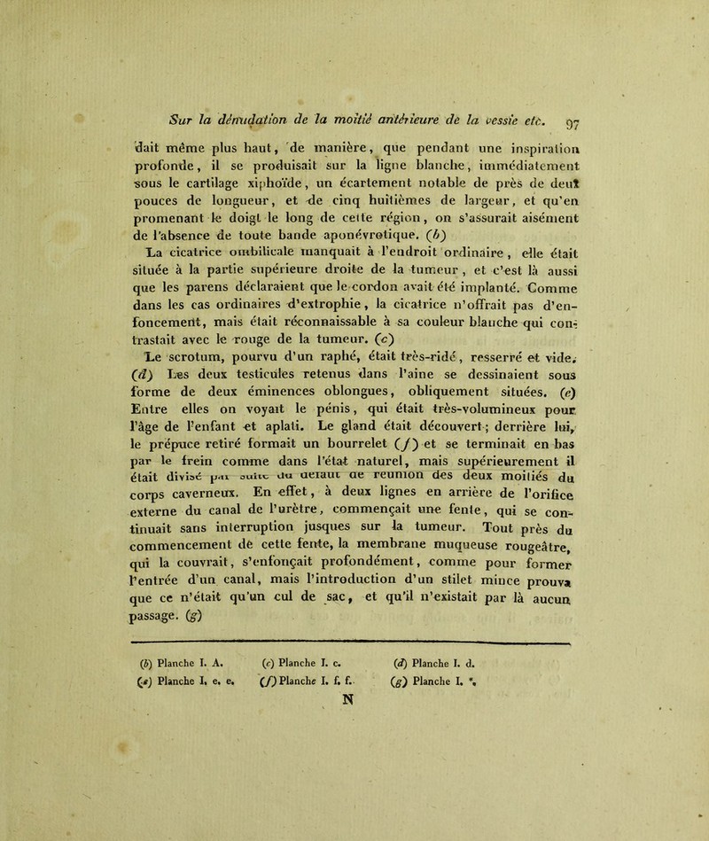 dait même plus haut, de manière, que pendant une inspiration profonde, il se produisait sur la ligne blanche, immédiatement sous le cartilage xiphoïde, un écartement notable de près de deut pouces de longueur, et de cinq huitièmes de largeur, et qu’en promenant le doigt le long de celte région, on s’assurait aisément de l’absence de toute bande aponévrotique. (£) La cicatrice ombilicale manquait à l’endroit ordinaire, elle était située à la partie supérieure droite de la tumeur , et c’est là aussi que les parens déclaraient que le cordon avait été implanté. Comme dans les cas ordinaires d’extrophie, la cicatrice n’offrait pas d’en- foncemertt, mais était réconnaissable à sa couleur blanche qui con^ trastait avec le rouge de la tumeur, (c) Le scrotum, pourvu d’un raphé, était très-ridé, resserré et vide. Qd) Les deux testicules retenus dans l’aine se dessinaient sous forme de deux éminences oblongues, obliquement situées. (e) Entre elles on voyait le pénis, <jui était très-volumineux pour l’àge de Fenfant et aplati. Le gland était découvert ; derrière lui, le prépuce retiré formait un bourrelet (/) et se terminait en bas par le frein comme dans l’état naturel, mais supérieurement il était diviac p«»i ouiit u« ueiaui ae reunion des deux moitiés du corps caverneux. En effet, à deux lignes en arrière de l’orifice externe du canal de l’uretre, commençait une fente, qui se con- tinuait sans interruption jusques sur la tumeur. Tout près du commencement de cette fente, la membrane muqueuse rougeâtre, qui la couvrait, s’enfonçait profondément, comme pour former Centrée d’un canal, mais l’introduction d’un stilet mince prouva que ce n’était qu’un cul de sac, et qu'il n’existait par là aucun, passage. (g) (&) Planche I. A. Çe) Planche I. e. e. (c) Planche I. c. (f) Planche I. f. f. N (</) Planche I. d. (#) Planche I. %