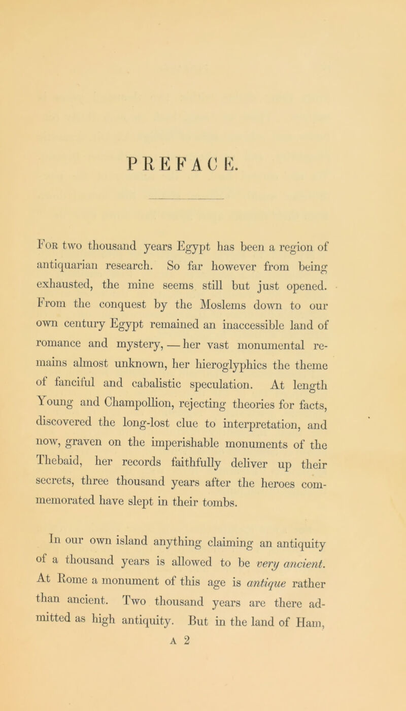 P R E F A C E. 1' or two thousand years Egypt has been a region of antiquarian research. So far however from being exhausted, the mine seems still but just opened, f rom the conquest by the Moslems down to our own century Egypt remained an inaccessible land of romance and mystery, — her vast monumental re- mains almost unknown, her hieroglyphics the theme °f fanciful and cabalistic speculation. At length Young and Champollion, rejecting theories for facts, discovered the long-lost clue to interpretation, and now, graven on the imperishable monuments of the Thebaid, her records faithfully deliver up their seciets, three thousand years after the heroes com- memorated have slept in their tombs. in oui own island anything claiming an antiquity of a thousand years is allowed to be very ancient. At home a monument of this age is antique rather than ancient. Two thousand years are there ad- mitted as high antiquity. But in the land of Ham, A 2