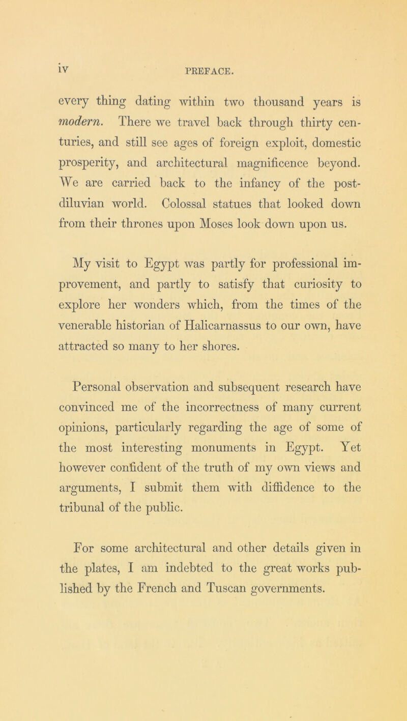 every thing dating within two thousand years is modern. There we travel back through thirty cen- turies, and still see ages of foreign exploit, domestic prosperity, and architectural magnificence beyond. We are carried back to the infancy of the post- diluvian world. Colossal statues that looked down from their thrones upon Moses look down upon us. My visit to Egypt was partly for professional im- provement, and partly to satisfy that curiosity to explore her wonders which, from the times of the venerable historian of Halicarnassus to our own, have attracted so many to her shores. Personal observation and subsequent research have convinced me of the incorrectness of many current opinions, particularly regarding the age of some of the most interesting monuments in Egypt. Yet however confident of the truth of my own views and arguments, I submit them with diffidence to the tribunal of the public. For some architectural and other details given in the plates, I am indebted to the great works pub- lished by the French and Tuscan governments.