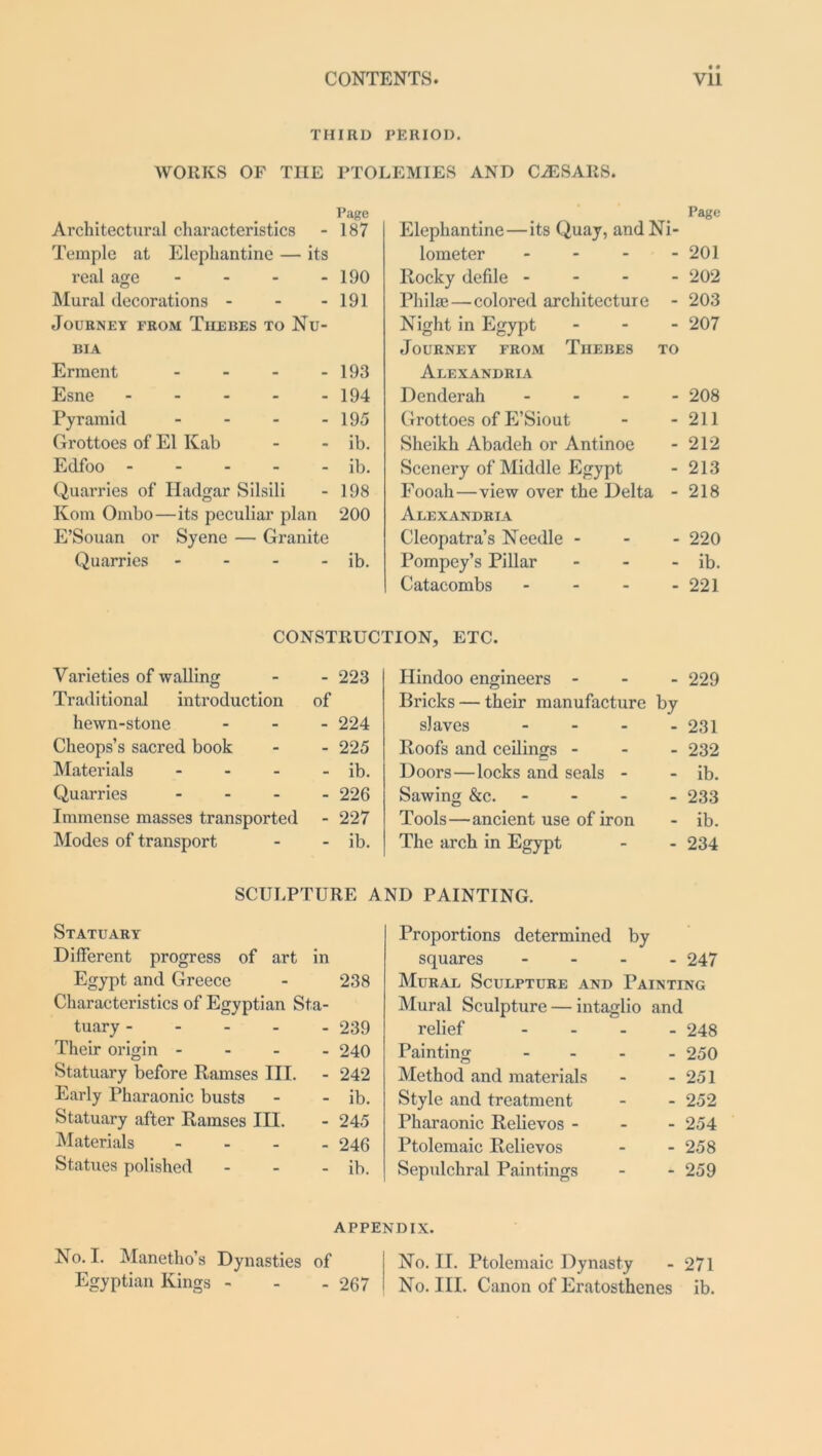 THIRD PERIOD. WORKS OF THE PTOLEMIES AND CAESARS. Page Architectural characteristics - 187 Temple at Elephantine — its real age - - - - 190 Mural decorations - - - 191 Journey from Tiiebes to Nu- bia Erment - - - - 193 Esne 194 Pyramid - - - - 195 Grottoes of El Kab - - ib. Edfoo - - - - - ib. Quarries of Hadgar Silsili - 198 Kom Ombo—its peculiar plan 200 E’Souan or Syene — Granite Quarries - - - - ib. Page Elephantine—its Quay, and Ni- lometer - - - - 201 Rocky defile - 202 Philae—colored architecture - 203 Night in Egypt - - - 207 Journey from Tiiebes to Alexandria Denderah - 208 Grottoes of E’Siout - - 211 Sheikh Abadeh or Antinoe - 212 Scenery of Middle Egypt - 213 Fooah—view over the Delta - 218 Alexandria Cleopatra’s Needle - 220 Pompey’s Pillar - - - ib. Catacombs - - - - 221 CONSTRUCTION, ETC. Varieties of walling - - 223 Hindoo engineers - 229 Traditional introduction of Bricks — their manufacture by hewn-stone - - 224 slaves - - 231 Cheops’s sacred book - - 225 Hoofs and ceilings - - 232 Materials - - ib. Doors—locks and seals - - ib. Quarries - - 226 Sawing &c. - - 233 Immense masses transported - 227 Tools—ancient use of iron - ib. Modes of transport - - ib. The arch in Egypt - 234 SCULPTURE AND PAINTING. Statuary Different progress of art in Egypt and Greece - 238 Characteristics of Egyptian Sta- tuary - - 239 Their origin - - 240 Statuary before Ramses III. - 242 Early Pharaonic busts - ib. Statuary after Ramses III. - 245 Materials - - 246 Statues polished - ib. Proportions determined by squares - 247 Mural Sculpture and Painting Mural Sculpture — intaglio and relief - - 248 Painting - - 250 Method and materials - 251 Style and treatment - 252 Pharaonic Relievos - - 254 Ptolemaic Relievos - 258 Sepulchral Paintings - 259 APPENDIX. No. I. Manetho’s Dynasties of No. II. Ptolemaic Dynasty - 271 Egyptian Kings - - - 267 No. III. Canon of Eratosthenes ib.