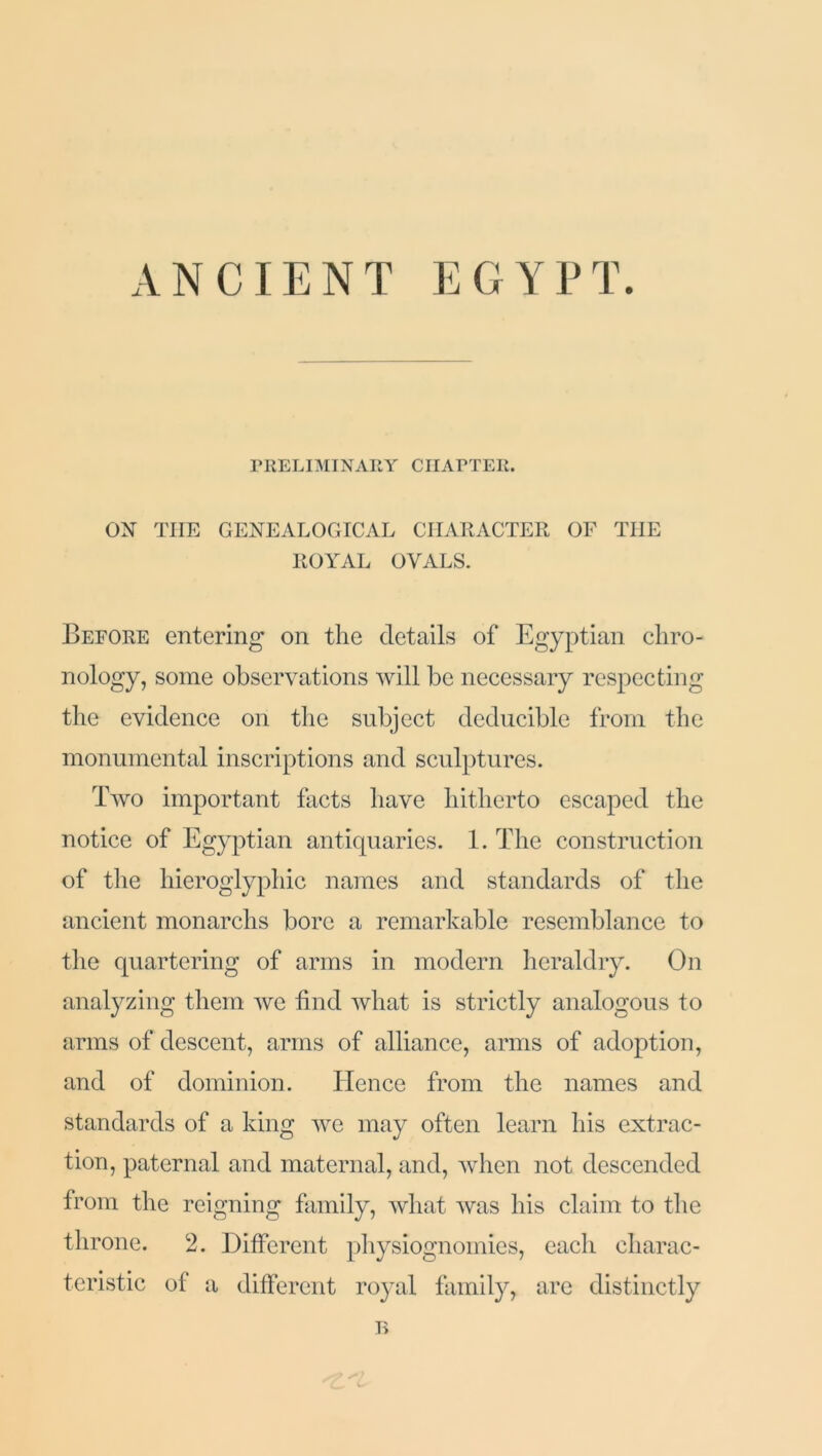 ANCIENT EGYPT. PRELIMINARY CHAPTER. ON THE GENEALOGICAL CHARACTER OF THE ROYAL OVALS. Before entering on the details of Egyptian chro- nology, some observations will be necessary respecting the evidence on the subject deducible from the monumental inscriptions and sculptures. Two important facts have hitherto escaped the notice of Egyptian antiquaries. 1. The construction of the hieroglyphic names and standards of the ancient monarchs bore a remarkable resemblance to the quartering of arms in modern heraldry. On analyzing them we find what is strictly analogous to arms of descent, arms of alliance, arms of adoption, and of dominion. Hence from the names and standards of a king we may often learn his extrac- tion, paternal and maternal, and, when not descended from the reigning family, what was his claim to the throne. 2. Different physiognomies, each charac- teristic of a different royal family, are distinctly B