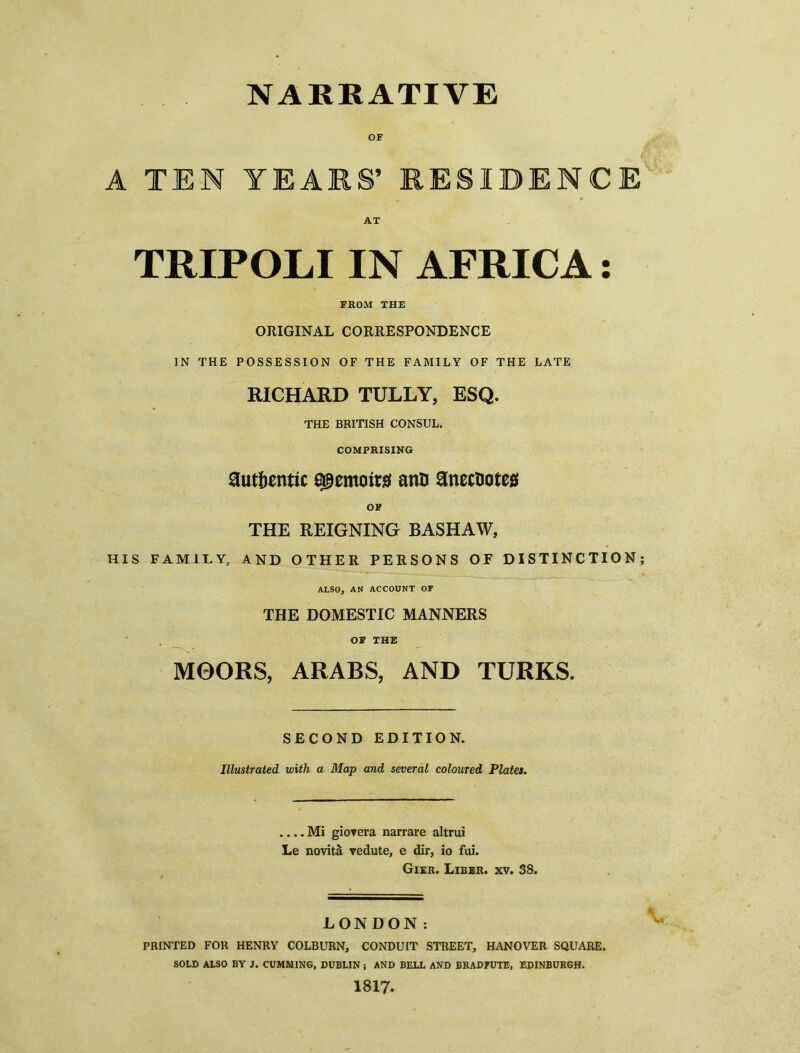 NARRATIVE OF A TEN YEARS’ RESIDENCE AT TRIPOLI IN AFRICA: FROM THE ORIGINAL CORRESPONDENCE IN THE POSSESSION OF THE FAMILY OF THE LATE RICHARD TULLY, ESQ. THE BRITISH CONSUL. COMPRISING authentic abattoir# antJ anecnotea OF THE REIGNING BASHAW, HIS FAMILY, AND OTHER PERSONS OF DISTINCTION; ALSO, AN ACCOUNT OF THE DOMESTIC MANNERS OF THE MOORS, ARABS, AND TURKS. SECOND EDITION. Illustrated with a Map and several coloured Plates. Mi giorcra narrare altrui Le novita vedute, e dir, io fui. Gier. Liber, xv. 38. LONDON: PRINTED FOR HENRY COLBURN, CONDUIT STREET, HANOVER SQUARE. SOLD ALSO BY J. CUMMING, DUBLIN ; AND BELL AND BRADEUTE, EDINBURGH. 1817.