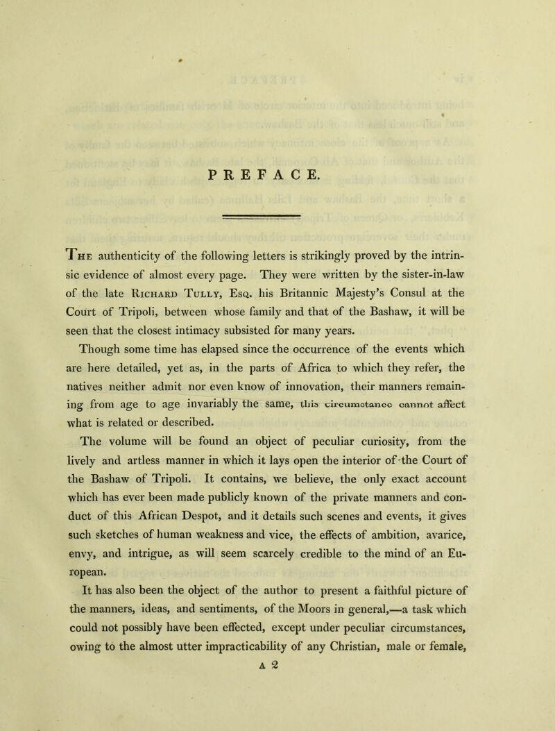 PREFACE. The authenticity of the following letters is strikingly proved by the intrin- sic evidence of almost every page. They were written by the sister-in-law of the late Richard Tully, Esq. his Britannic Majesty’s Consul at the Court of Tripoli, between whose family and that of the Bashaw, it will be seen that the closest intimacy subsisted for many years. Though some time has elapsed since the occurrence of the events which are here detailed, yet as, in the parts of Africa to which they refer, the natives neither admit nor even know of innovation, their manners remain- ing from age to age invariably the same, tliis chcumotanoc cannot affect what is related or described. The volume will be found an object of peculiar curiosity, from the lively and artless manner in which it lays open the interior of the Court of the Bashaw of Tripoli. It contains, we believe, the only exact account which has ever been made publicly known of the private manners and con- duct of this African Despot, and it details such scenes and events, it gives such sketches of human weakness and vice, the effects of ambition, avarice, envy, and intrigue, as will seem scarcely credible to the mind of an Eu- ropean. It has also been the object of the author to present a faithful picture of the manners, ideas, and sentiments, of the Moors in general,—a task which could not possibly have been effected, except under peculiar circumstances, owing to the almost utter impracticability of any Christian, male or female, a 2