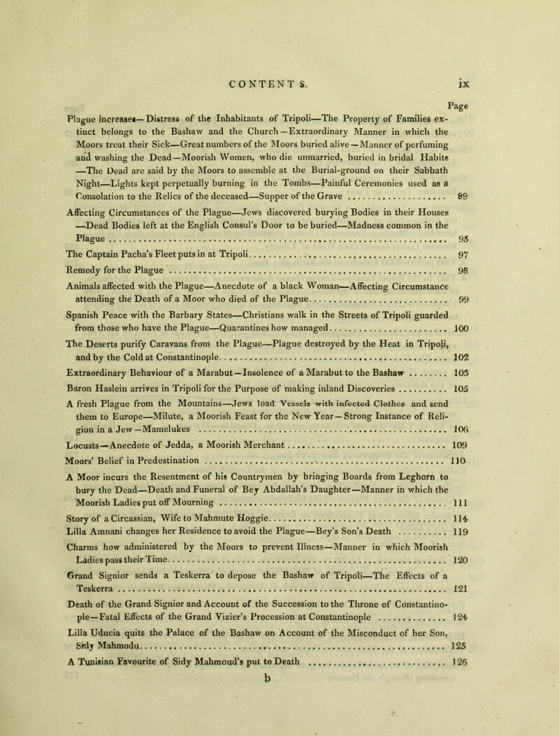 Page Plague Increase#— Distress of the Inhabitants of Tripoli—The Property of Families ex- tinct belongs to the Bashaw and the Church—Extraordinary Manner in which the Moors treat their Sick—Great numbers of the Moors buried alive—Manner of perfuming and washing the Dead—Moorish Women, who die unmarried, buried in bridal Habits —The Dead are said by the Moors to assemble at the Burial-ground on their Sabbath Night—Lights kept perpetually burning in the Tombs—Painful Ceremonies used as A Consolation to the Relics of the deceased—Supper of the Grave 89 Affecting Circumstances of the Plague—Jews discovered burying Bodies in their Houses —Dead Bodies left at the English Consul’s Door to be buried—Madness common in the Plague 95 The Captain Pacha’s Fleet puts in at Tripoli 97 Remedy for the Plague 98 Animals affected with the Plague—Anecdote of a black Woman—Affecting Circumstance attending the Death of a Moor who died of the Plague 99 Spanish Peace with the Barbary States—Christians walk in the Streets of Tripoli guarded from those who have the Plague—Quarantines how managed 100 The Deserts purify Caravans from the Plague—Plague destroyed by the Heat in Tripoli, and by the Cold at Constantinople 102 Extraordinary Behaviour of a Marabut—Insolence of aMarabutto the Bashaw 105 Baron Haslein arrives in Tripoli for the Purpose of making inland Discoveries 105 A fresh Plague from the Mountains—Jews load Vessels -with infected Clothes and send them to Europe—Milute, a Moorish Feast for the New Year—Strong Instance of Reli- gion in a Jew—Mamelukes 106 Locusts—Anecdote of Jedda, a Moorish Merchant 109 Moors’Belief in Predestination 110 A Moor incurs the Resentment of his Countrymen by bringing Boards from Leghorn to bury the Dead—Death and Funeral of Bey Abdallah’s Daughter—Manner in which the Moorish Ladies put off Mourning . Ill Story of a Circassian, Wife to Mahmute Hoggie 114 Lilia Amnani changes her Residence to avoid the Plague—Bey’s Son’s Death 119 Charms how administered by the Moors to prevent Illness—Manner in which Moorish Ladies pass their Time 120 Grand Signior sends a Teskerra to depose the Bashaw of Tripoli—The Effects of a Teskerra 121 Death of the Grand Signior and Account of the Succession to the Throne of Constantino- ple-Fatal Effects of the Grand Vizier’s Procession at Constantinople 124 Lilia Uducia quits the Palace of the Bashaw on Account of the Misconduct of her Son, Sidy Mahmodu 125 A Tunisian Favourite of Sidy Mahmoud’s put to Death 126 b