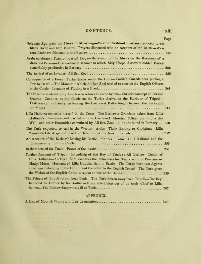 XU1 Page Solyman Aga puts his Horse in Mourning—Western Arabs—Christians reduced to eat black Bread and hard Biscuit—Prayers dispensed with on Account of the Battle—Wes- tern Arabs troublesome to the Bashaw 330 Arabs celebrate a Feast of roasted Dogs—Behaviour of the Moors on the Recovery of a drowned Person—Extraordinary Manner in which Sidy Useph discovers hidden Barley remarkably productive in Barbary 333 The Arrival of an Invader, Ali Ben Zool 336 Consequence of a French Tartan taken under the Guns—Turkish Guards near putting a Jew to l )eath—The Manner in which Ali Ben Zool wished to receive the English Officers at the Castle—Instance of Fidelity in a Black 341 The Invader sends for Sidy Useph who refuses to come to him—Christians accept of Turkish Guards—Conduct at the Castle on the Turk’s Arrival in the Harbour of Tripoli— Distresses of the Family on leaving the Castle—A Battle fought between the Turks and the Moors 344 Lilia Halluma conceals herself in the Town—The Bashaw’s Grandson taken from Lilia Halluma’s Residence and carried to the Castle—A Moorish Officer put into a dry Well, and other Enormities committed by Ali Ben Zool—Flint not found in Barbary .. 350 The Turk expected to call in the Western Arabs—Their Enmity to Christians—Lilia Zenobia’a Life despaired of—The Detention of the Jews in Tripoli 352 An Account of the Bashaw’s leaving his Castle—Manner in which Lilia Halluma and the Princesses quitted the Castle 355 Bashaw sets off for Tunis—Power of the Arabs 357 Further Account of Tripoli—Friendship of the Bey of Tunis to Ali Bashaw—Death of Lilia Halluma—Ali Been Zool embarks the Princesses for Tunis without Provision— Hadgi Murat, Husband of Lilia Uducia, slain in Battle — The Turks burn two Agents alive, one belonging to the Dutch, and the other to the English Consul—The Turk gives the Widow of the English Consul’s Agent to one of the Banditti 359 The Princes of Tripoli return from Tunis—The Turk driven away from Tripoli—The Bey banished to Derner by his Brother—Hospitable Behaviour of an Arab Chief to Lilia Selima—The Bashaw dangerously ill at Tunis 367 APPENDIX. A List of Moorish Words and their Translation. 370
