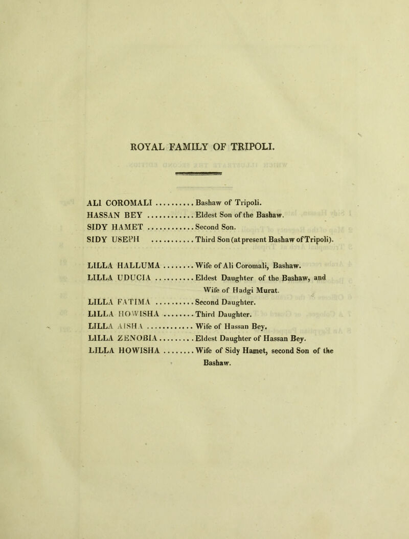 ROYAL FAMILY OF TRIPOLI AL1 COROMALI Bashaw of Tripoli. HASSAN BEY Eldest Son of the Bashaw. SIDY HAMET Second Son. SIDY USEPH Third Son (at present Bashaw of Tripoli). LILLA HALLUMA Wife of Ali Coromali, Bashaw. LILLA UDUCIA Eldest Daughter of the Bashaw, and Wife of Hadgi Murat. LILLA FATIMA Second Daughter. LILLA DO WISH A Third Daughter. LILLA AISHA Wife of Hassan Bey. LILLA ZENOBIA Eldest Daughter of Hassan Bey. LILLA HOWISHA Wife of Sidy Hamet, second Son of the Bashaw.