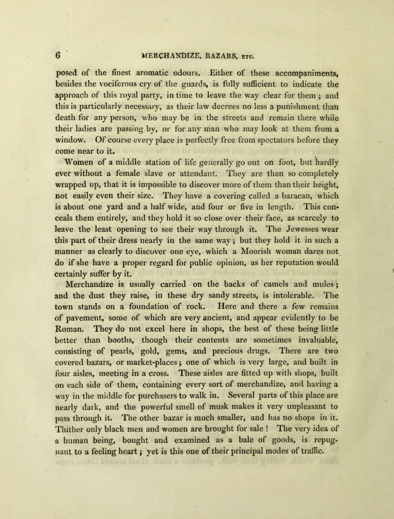 posed of the finest aromatic odours. Either of these accompaniments, besides the vociferous cry of the guards, is fully sufficient to indicate the approach of this royal party, in time to leave the way clear for them ; and this is particularly necessary, as their law decrees no less a punishment than death for any person, who may be in the streets and remain there while their ladies are passing by, or for any man who may look at them from a window. Of course every place is perfectly free from spectators before they come near to it. Women of a middle station of life generally go out on foot, but hardly ever without a female slave or attendant. They are then so completely wrapped up, that it is impossible to discover more of them than their height, not easily even their size. They have a covering called a baracan, which is about one yard and a half wide, and four or five in length. This con- ceals them entirely, and they hold it so close over their face, as scarcely to leave the least opening to see their way through it. The Jewesses wear this part of their dress nearly in the same way ; but they hold it in such a manner as clearly to discover one eye, which a Moorish woman dares not do if she have a proper regard for public opinion, as her reputation would certainly suffer by it. Merchandize is usually carried on the backs of camels and mules; and the dust they raise, in these dry sandy streets, is intolerable. The town stands on a foundation of rock. Here and there a few remains of pavement, some of which are very ancient, and appear evidently to be Roman. They do not excel here in shops, the best of these being little better than booths, though their contents are sometimes invaluable, consisting of pearls, gold, gems, and precious drugs. There are two covered bazars, or market-places j one of which is very large, and built in four aisles, meeting in a cross. These aisles are fitted up with shops, built on each side of them, containing every sort of merchandize, and having a way in the middle for purchasers to walk in. Several parts of this place are nearly dark, and the powerful smell of musk makes it very unpleasant to pass through it. The other bazar is much smaller, and has no shops in it. Thither only black men and women are brought for sale ! The very idea of a human being, bought and examined as a bale of goods, is repug- nant to a feeling heart; yet is this one of their principal modes of traffic.