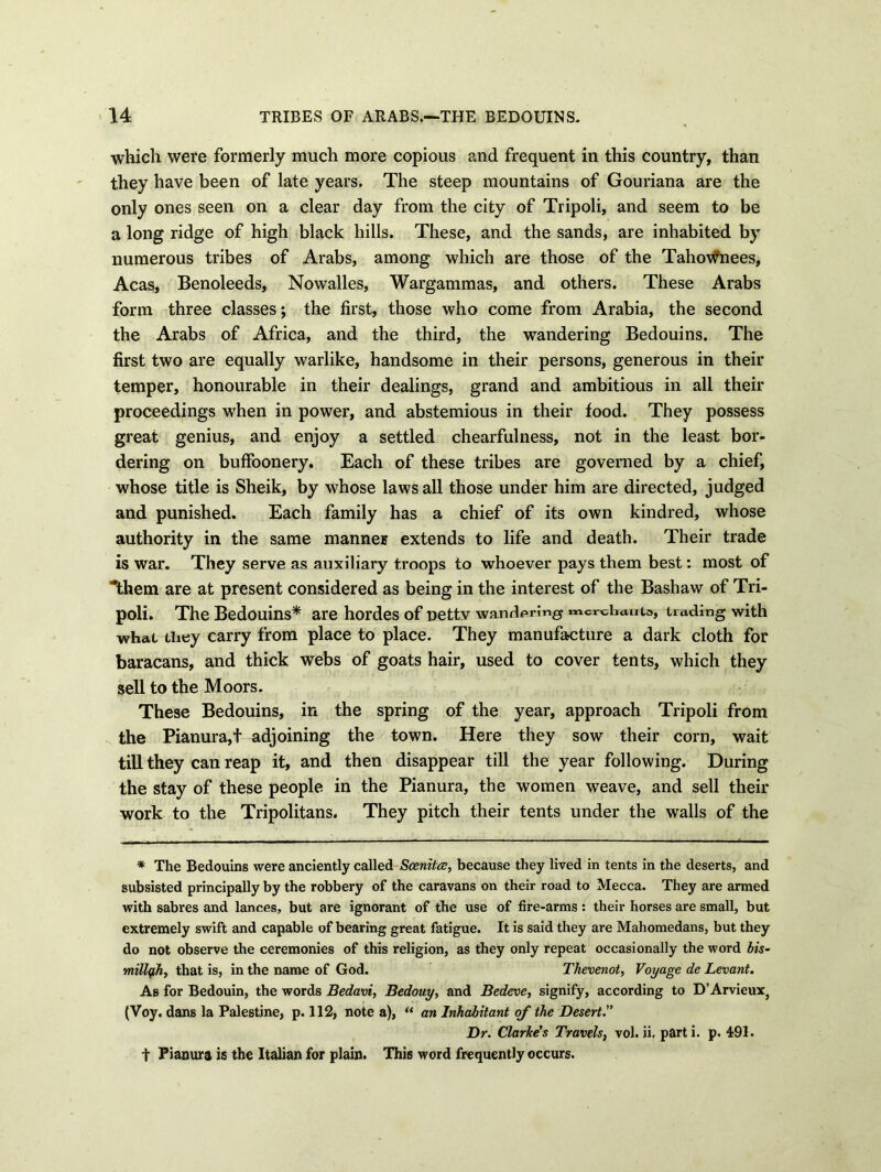 which were formerly much more copious and frequent in this country, than they have been of late years. The steep mountains of Gouriana are the only ones seen on a clear day from the city of Tripoli, and seem to be a long ridge of high black hills. These, and the sands, are inhabited by numerous tribes of Arabs, among which are those of the TahoWnees, Acas, Benoleeds, Nowalles, Wargammas, and others. These Arabs form three classes; the first, those who come from Arabia, the second the Arabs of Africa, and the third, the wandering Bedouins. The first two are equally warlike, handsome in their persons, generous in their temper, honourable in their dealings, grand and ambitious in all their proceedings when in power, and abstemious in their food. They possess great genius, and enjoy a settled chearfulness, not in the least bor- dering on buffoonery. Each of these tribes are governed by a chief, whose title is Sheik, by whose laws all those under him are directed, judged and punished. Each family has a chief of its own kindred, whose authority in the same manner extends to life and death. Their trade is war. They serve as auxiliary troops to whoever pays them best: most of Them are at present considered as being in the interest of the Bashaw of Tri- poli. The Bedouins* are hordes of petty wandering mcrchauts, trading with what they carry from place to place. They manufacture a dark cloth for baracans, and thick webs of goats hair, used to cover tents, which they sell to the Moors. These Bedouins, in the spring of the year, approach Tripoli from the Pianura,t adjoining the town. Here they sow their corn, wait till they can reap it, and then disappear till the year following. During the stay of these people in the Pianura, the women weave, and sell their work to the Tripolitans. They pitch their tents under the walls of the * The Bedouins were anciently called Scenitce, because they lived in tents in the deserts, and subsisted principally by the robbery of the caravans on their road to Mecca. They are armed with sabres and lances, but are ignorant of the use of fire-arms: their horses are small, but extremely swift and capable of bearing great fatigue. It is said they are Mahomedans, but they do not observe the ceremonies of this religion, as they only repeat occasionally the word bis- millqjiy that is, in the name of God. Thevenot, Voyage de Levant. As for Bedouin, the words Bedavi, Bedouy, and Bedeve, signify, according to D’Arvieux, (Voy. dans la Palestine, p. 112, note a), u an Inhabitant of the Desert. Dr. Clarice's Travels, vol. ii. parti, p. 491. t Pianura is the Italian for plain. This word frequently occurs.