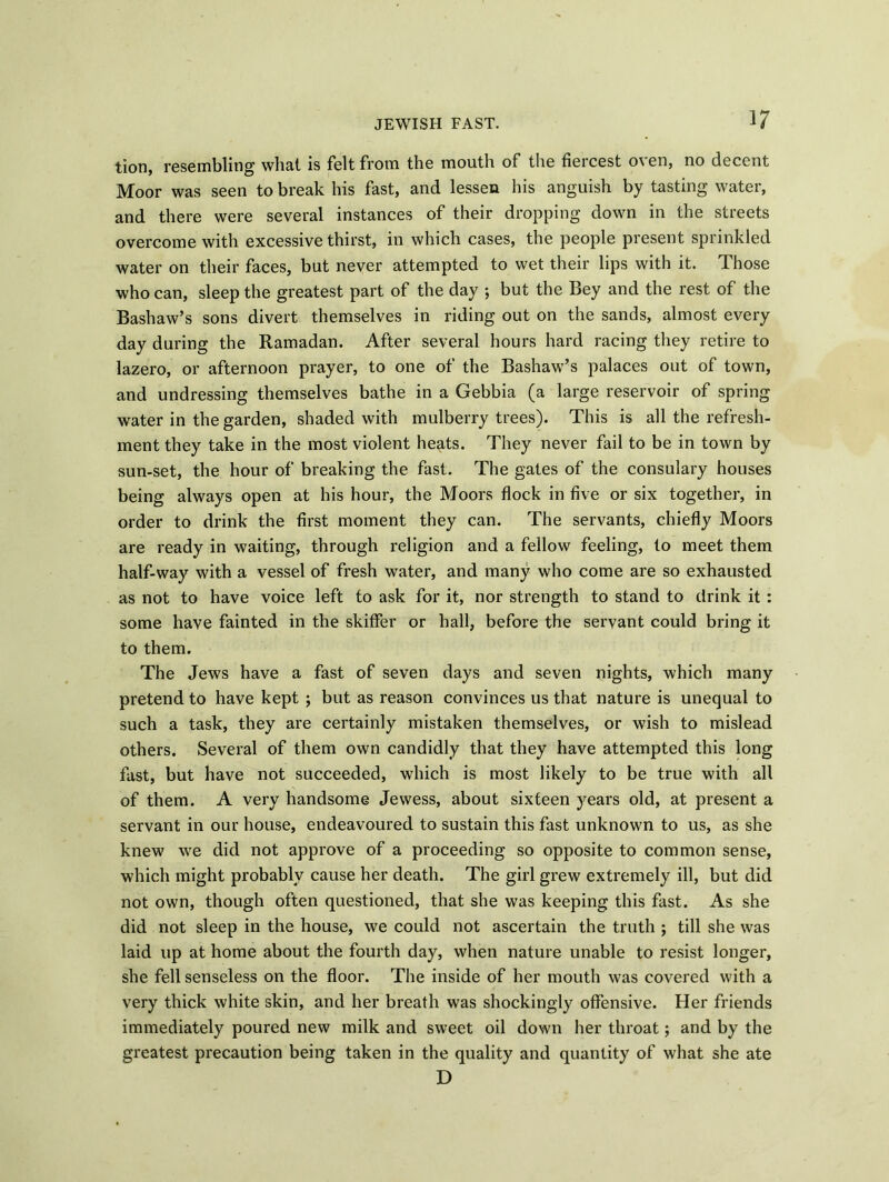 tion, resembling what is felt from the mouth of the fiercest oven, no decent Moor was seen to break his fast, and lessen his anguish by tasting water, and there were several instances of their dropping down in the streets overcome with excessive thirst, in which cases, the people present sprinkled water on their faces, but never attempted to wet their lips with it. Those who can, sleep the greatest part of the day ; but the Bey and the rest of the Bashaw’s sons divert themselves in riding out on the sands, almost every day during the Ramadan. After several hours hard racing they retire to lazero, or afternoon prayer, to one of the Bashaw’s palaces out of town, and undressing themselves bathe in a Gebbia (a large reservoir of spring water in the garden, shaded with mulberry trees). This is all the refresh- ment they take in the most violent heats. They never fail to be in town by sun-set, the hour of breaking the fast. The gates of the consulary houses being always open at his hour, the Moors flock in five or six together, in order to drink the first moment they can. The servants, chiefly Moors are ready in waiting, through religion and a fellow feeling, lo meet them half-way with a vessel of fresh water, and many who come are so exhausted as not to have voice left to ask for it, nor strength to stand to drink it : some have fainted in the skiffer or hall, before the servant could bring it to them. The Jews have a fast of seven days and seven nights, which many pretend to have kept ; but as reason convinces us that nature is unequal to such a task, they are certainly mistaken themselves, or wish to mislead others. Several of them own candidly that they have attempted this long fast, but have not succeeded, which is most likely to be true with all of them. A very handsome Jewess, about sixteen years old, at present a servant in our house, endeavoured to sustain this fast unknown to us, as she knew we did not approve of a proceeding so opposite to common sense, which might probably cause her death. The girl grew extremely ill, but did not own, though often questioned, that she was keeping this fast. As she did not sleep in the house, we could not ascertain the truth ; till she was laid up at home about the fourth day, when nature unable to resist longer, she fell senseless on the floor. The inside of her mouth was covered with a very thick white skin, and her breath was shockingly offensive. Her friends immediately poured new milk and sweet oil down her throat; and by the greatest precaution being taken in the quality and quantity of what she ate D