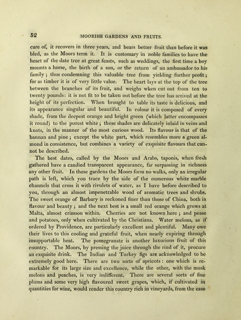 MOORISH GARDENS AND FRUITS. care of, it recovers in three years, and bears better fruit than before it was bled, as the Moors term it. It is customary in noble families to have the heart of the date tree at great feasts, such as weddings, the first time a boy mounts a horse, the birth of a son, or the return of an ambassador to his family ; thus condemning this valuable tree from yielding further profit; for as timber it is of very little value. The heart lays at the top of the tree between the branches of its fruit, and weighs when cut out from ten to twenty pounds: it is not fit to be taken out before the tree has arrived at the height of its perfection. When brought to table its taste is delicious, and its appearance singular and beautiful. In colour it is composed of every shade, from the deepest orange and bright green (which latter encompasses it round) to the purest white ; these shades are delicately inlaid in veins and knots, in the manner of the most curious wood. Its flavour is that of the bannan and pine ; except the white part, which resembles more a green al- mond in consistence, but combines a variety of exquisite flavours that can- not be described. The best dates, called by the Moors and Arabs, taponis, when fresh gathered have a candied transparent appearance, far surpassing in richness any other fruit. In these gardens the Moors form no walks, only an irregular path is left, which you trace by the side of the numerous white marble channels that cross it with rivulets of water, as I have before described to you, through an almost impenetrable wood of aromatic trees and shrubs. The sweet orange of Barbary is reckoned finer than those of China, both in flavour and beauty ; and the next best is a small red orange which grows at Malta, almost crimson within. Cherries are not known here ; and pease and potatoes, only when cultivated by the Christians. Water melons, as if ordered by Providence, are particularly excellent and plentiful. Many owe their lives to this cooling and grateful fruit, when nearly expiring through insupportable heat. The pomegranate is another luxurious fruit of this country. The Moors, by pressing the juice through the rind of it, procure an exquisite drink. The Indian and Turkey figs are acknowledged to be extremely good here. There are two sorts of apricots : one which is re- markable for its large size and excellence, while the other, with the musk melons and peaches, is very indifferent. There are several sorts of fine plums and some very high flavoured sweet grapes, which, if cultivated in quantities for wine, would render this country rich in vineyards, from the ease