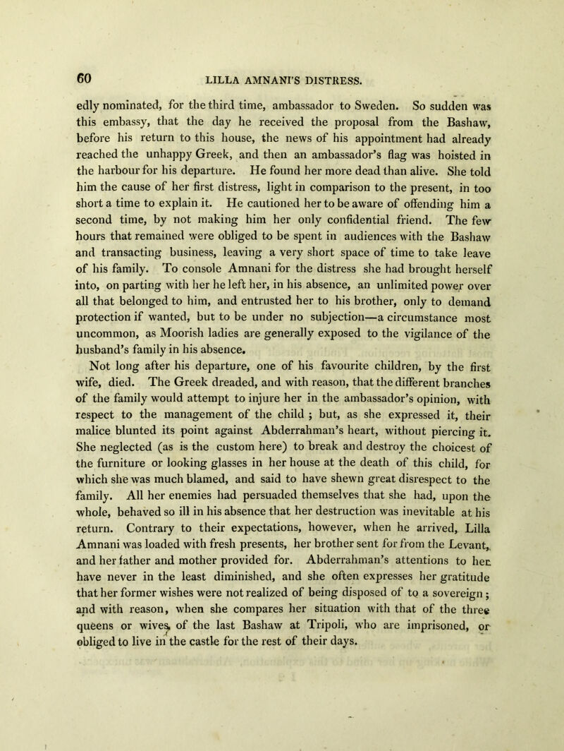 edly nominated, for the third time, ambassador to Sweden. So sudden was this embassy, that the day he received the proposal from the Bashaw, before his return to this house, the news of his appointment had already reached the unhappy Greek, and then an ambassador’s flag was hoisted in the harbour for his departure. He found her more dead than alive. She told him the cause of her first distress, light in comparison to the present, in too short a time to explain it. He cautioned her to be aware of offending him a second time, by not making him her only confidential friend. The few hours that remained were obliged to be spent in audiences with the Bashaw and transacting business, leaving a very short space of time to take leave of his family. To console Amnani for the distress she had brought herself into, on parting with her he left her, in his absence, an unlimited power over all that belonged to him, and entrusted her to his brother, only to demand protection if wanted, but to be under no subjection—a circumstance most uncommon, as Moorish ladies are generally exposed to the vigilance of the husband’s family in his absence. Not long after his departure, one of his favourite children, by the first wife, died. The Greek dreaded, and with reason, that the different branches of the family -would attempt to injure her in the ambassador’s opinion, with respect to the management of the child ; but, as she expressed it, their malice blunted its point against Abderrahman’s heart, without piercing it. She neglected (as is the custom here) to break and destroy the choicest of the furniture or looking glasses in her house at the death of this child, for which she was much blamed, and said to have shewn great disrespect to the family. All her enemies had persuaded themselves that she had, upon the whole, behaved so ill in his absence that her destruction was inevitable at his return. Contrary to their expectations, however, when he arrived, Lilia Amnani was loaded with fresh presents, her brother sent for from the Levant, and her father and mother provided for. Abderrahman’s attentions to her. have never in the least diminished, and she often expresses her gratitude that her former wishes were not realized of being disposed of to a sovereign; and with reason, when she compares her situation with that of the three queens or wives, of the last Bashaw at Tripoli, who are imprisoned, or obliged to live in the castle for the rest of their days.