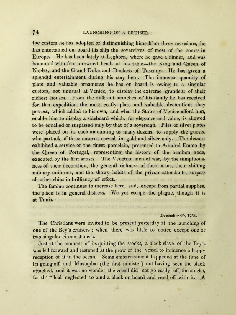 the custom he has adopted of distinguishing himself on these occasions, he has entertained on board his ship the sovereigns of most of the courts in Europe. He has been lately at Leghorn, where he gave a dinner, and was honoured with four crowned heads at his table—the King and Queen of Naples, and the Grand Duke and Duchess of Tuscany. He has given a splendid entertainment during his stay here. The immense quantity of plate and valuable ornaments he has on board is owing to a singular custom, not unusual at Yenice, to display the extreme grandeur of their richest houses. From the different branches of his family he has received for this expedition the most costly plate and valuable decorations they possess, which added to his own, and what the States of Venice afford him, enable him to display a sideboard which, for elegance and value, is allowed to be equalled or surpassed only by that of a sovereign. Piles of silver plates were placed on it, each amounting to many dozens, to supply the guests, who partook of three courses served in gold and silver only. The dessert exhibited a service of the finest porcelain, presented to Admiral Emmo by the Queen of Portugal, representing the history of the heathen gods, executed by the first artists. The Venetian men of war, by the sumptuous- ness of their decoration, the general richness of their arms, their shining military uniforms, and the showy habits of the private attendants, surpass all other ships in brilliancy of effect. The famine continues to increase here, and, except from partial supplies, the place is in general distress. We yet escape the plague, though it is at Tunis. December 20, 1784. The Christians were invited to be present yesterday at the launching of one of the Bey’s cruisers ; when there was little to notice except one or two singular circumstances. Just at the moment of its quitting the stocks, a black slave of the Bey’s was led forward and fastened at the prow of the vessel to influence a happy reception of it in the ocean. Some embarrassment happened at the time of its going off, and Mustaphar (the first minister) not having seen the black attached, said it was no wonder the vessel did not go easily off the stocks, for th' ^ had neglected to bind a black on board and send off with it. A