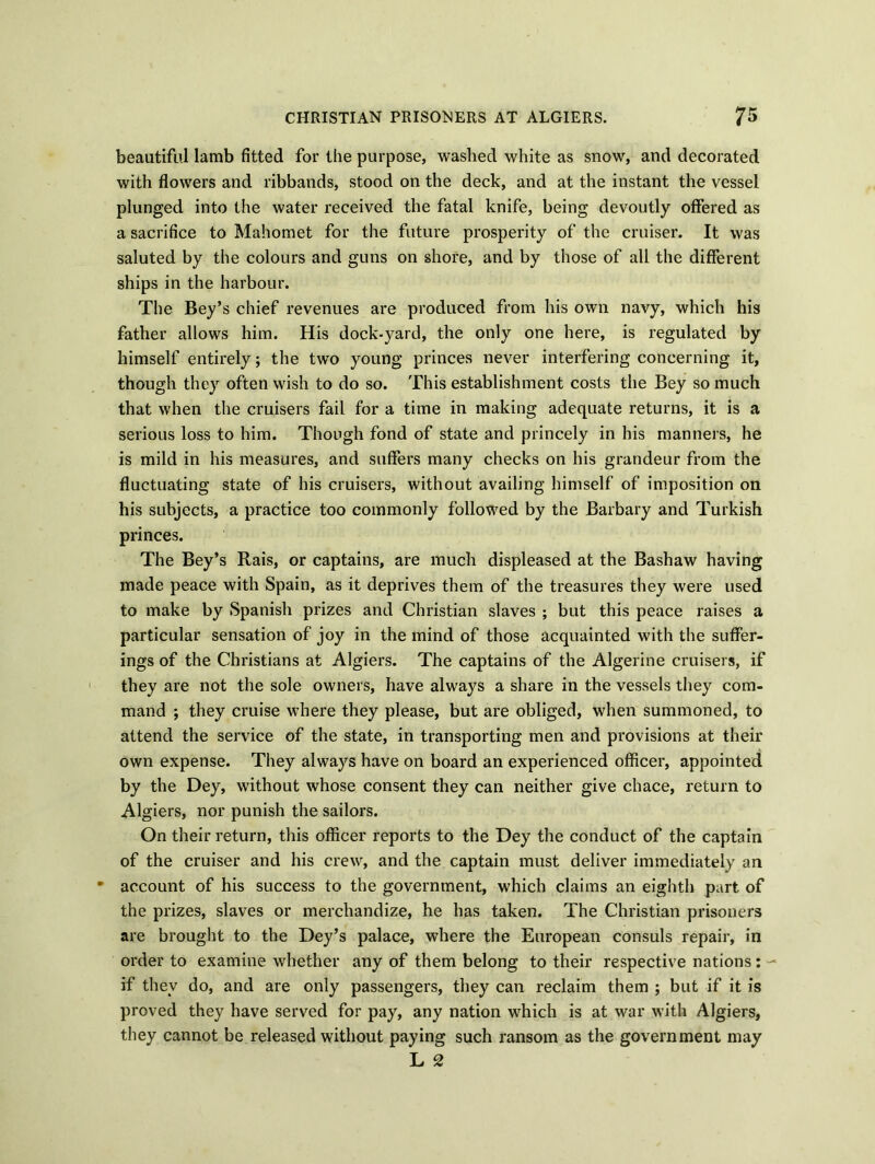 beautiful lamb fitted for the purpose, washed white as snow, and decorated with flowers and ribbands, stood on the deck, and at the instant the vessel plunged into the water received the fatal knife, being devoutly offered as a sacrifice to Mahomet for the future prosperity of the cruiser. It was saluted by the colours and guns on shore, and by those of all the different ships in the harbour. The Bey’s chief revenues are produced from his own navy, which his father allows him. His dock-yard, the only one here, is regulated by himself entirely; the two young princes never interfering concerning it, though they often wish to do so. This establishment costs the Bey so much that when the cruisers fail for a time in making adequate returns, it is a serious loss to him. Though fond of state and princely in his manners, he is mild in his measures, and suffers many checks on his grandeur from the fluctuating state of his cruisers, without availing himself of imposition on his subjects, a practice too commonly followed by the Barbary and Turkish princes. The Bey’s Rais, or captains, are much displeased at the Bashaw having made peace with Spain, as it deprives them of the treasures they were used to make by Spanish prizes and Christian slaves ; but this peace raises a particular sensation of joy in the mind of those acquainted with the suffer- ings of the Christians at Algiers. The captains of the Algerine cruisers, if they are not the sole owners, have always a share in the vessels they com- mand ; they cruise where they please, but are obliged, when summoned, to attend the service of the state, in transporting men and provisions at their own expense. They always have on board an experienced officer, appointed by the Dey, without whose consent they can neither give chace, return to Algiers, nor punish the sailors. On their return, this officer reports to the Dey the conduct of the captain of the cruiser and his crew, and the captain must deliver immediately an • account of his success to the government, which claims an eighth part of the prizes, slaves or merchandize, he has taken. The Christian prisoners are brought to the Dey’s palace, where the European consuls repair, in order to examine whether any of them belong to their respective nations: if they do, and are only passengers, they can reclaim them ; but if it is proved they have served for pay, any nation which is at war with Algiers, they cannot be released without paying such ransom as the government may L 2
