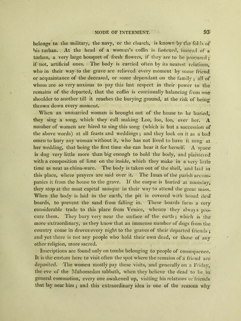 belongs to the military, the navy, or the church, is known by the folds of his turban. At the head of a woman’s coffin is fastened, instead of a turban, a very large bouquet of fresh flowers, if they are to be procured; if not, artificial ones. The body is carried often by its nearest relations, who in their wray to the grave are relieved every moment by some friend or acquaintance of the deceased, or some dependant on the family ; all of whom are so very anxious to pay this last respect in their power to the remains of the departed, that the coffin is continually balancing from one shoulder to another till it reaches the burying ground, at the risk of being thiown down every moment. When an unmarried woman is brought out of the house to be buried, they sing a song, which they call making Loo, loo, loo, over her. A number of women are hired to sing this song (which is but a succession of the above words) at all feasts and weddings ; and they look on it as a bad cnnen to bury any woman without it, who has not lived to have it sung at her wedding, that being the first time she can hear it for herself. A space is dug very little more than big enough to hold the body, and plaistered with a composition of lime on the inside, which they make in a very little time as neat as china-ware. The body is taken out of the shell, and laid in this place, where prayers are said over it. The Iman of the parish accom- panies it from the house to the grave. If the corpse is buried at noonday, they stop at the most capital mosque in their way to attend the great mass. When the body is laid in the earth, the pit is covered with broad deal boards, to prevent the sand from falling in. These boards form a very considerable trade to this place from Venice, whence they always pro- cure them. They bury very near the surface of the earth ; which is the more extraordinary, as they know that an immense number of dogs from the country come in droves every night to the graves of their departed friends ; and yet there is not any people who hold their own dead, or those of any other religion, more sacred. Inscriptions are found only on tombs belonging to people of consequence. It is the custom here to visit often the spot where the remains of a friend are deposited. The women mostly pay these visits, and generally on a Friday, the eve of the Mahomedan sabbath, when they believe the dead to be in general commotion, every one awakened up, visiting his relations or friends that lay near him ; and this extraordinary idea is one of the reasons why