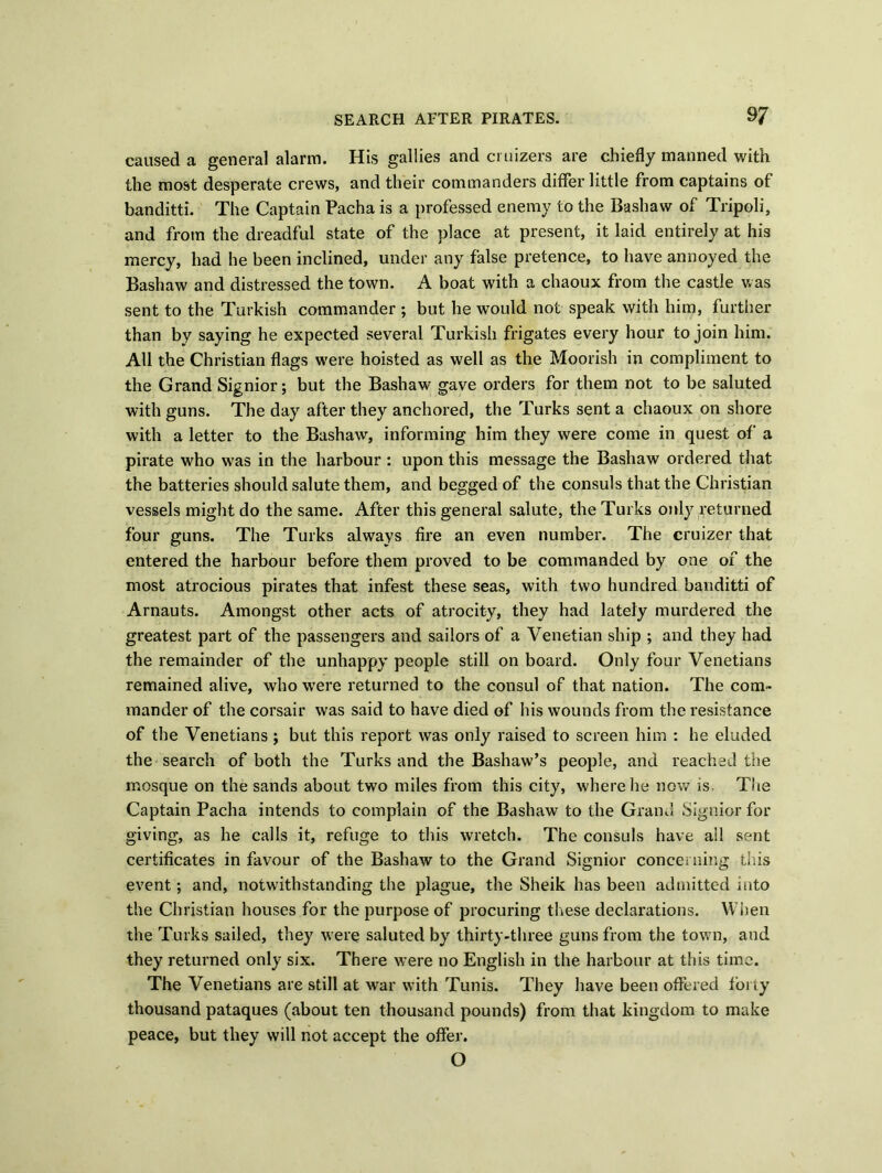 caused a general alarm. His gallies and ci uizers are chiefly manned with the most desperate crews, and their commanders differ little from captains of banditti. The Captain Pacha is a professed enemy to the Bashaw of Tripoli, and from the dreadful state of the place at present, it laid entirely at his mercy, had he been inclined, under any false pretence, to have annoyed the Bashaw and distressed the town. A boat with a chaoux from the castle was sent to the Turkish commander ; but he would not speak with him, further than by saying he expected several Turkish frigates every hour to join him. All the Christian flags were hoisted as well as the Moorish in compliment to the Grand Signior; but the Bashaw gave orders for them not to be saluted with guns. The day after they anchored, the Turks sent a chaoux on shore with a letter to the Bashaw, informing him they were come in quest of a pirate who wras in the harbour : upon this message the Bashaw ordered that the batteries should salute them, and begged of the consuls that the Christian vessels might do the same. After this general salute, the Turks only returned four guns. The Turks always fire an even number. The cruizer that entered the harbour before them proved to be commanded by one of the most atrocious pirates that infest these seas, with two hundred banditti of Arnauts. Amongst other acts of atrocity, they had lately murdered the greatest part of the passengers and sailors of a Venetian ship ; and they had the remainder of the unhappy people still on board. Only four Venetians remained alive, who wTere returned to the consul of that nation. The com- mander of the corsair was said to have died of his wounds from the resistance of the Venetians j but this report was only raised to screen him : he eluded the search of both the Turks and the Bashaw’s people, and reached the mosque on the sands about two miles from this city, where he now is The Captain Pacha intends to complain of the Bashaw to the Grand Signior for giving, as he calls it, refuge to this wretch. The consuls have ail sent certificates in favour of the Bashaw to the Grand Signior conce; ning this event; and, notwithstanding the plague, the Sheik has been admitted into the Christian houses for the purpose of procuring these declarations. When the Turks sailed, they were saluted by thirty-three guns from the town, and they returned only six. There were no English in the harbour at this time. The Venetians are still at war with Tunis. They have been offered forty thousand pataques (about ten thousand pounds) from that kingdom to make peace, but they will not accept the offer. O