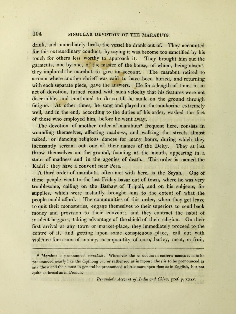 SINGULAR DEVOTION OF THE MARABUTS. drink, and immediately broke the vessel he drank out of. They accounted for this extraordinary conduct, by saying it was become too sanctified by his touch for others less worthy to approach it. They brought him out the garments, one by one, of the master of the house, of whom, being absent, they implored the marabut to give an account. The marabut retired to a room where another shrieff was said to have been buried, and returning with each separate piece, gave the answers. He for a length of time, in an act of devotion, turned round with such velocity that his features were not discernible, and continued to do so till he sunk on the ground through fatigue. At other times, he sang and played on the tamborine extremely well, and in the end, according to the duties of his order, washed the feet of those who employed him, before he went away. The devotion of another order of marabuts* frequent here, consists in wounding themselves, affecting madness, and walking the streets almost naked, or dancing religious dances for many hours, during which they incessantly scream out one of their names of the Deity. They at last throw themselves on the ground, foaming at the mouth, appearing in a state of madness and in the agonies of death. This order is named the Kadri: they have a convent near Pera. A third order of marabuts, often met with here, is the Seyah. One of these people went to the last Friday bazar out of town, where he was very troublesome, calling on the Bashaw of Tripoli, and on his subjects, for •upplies, which were instantly brought him to the extent of what the people could afford. The communities of this order, when they get leave to quit their monasteries, engage themselves to their superiors to send back money and provision to their convent; and they contract the habit of insolent beggars, taking advantage of the shield of their religion. On their first arrival at any town or market-place, they immediately proceed to the centre of it, and getting upon some conspicuous place, call out with violence for a sum of money, or a quantity of corn, barley, meat, or fruit, * Marabut is pronounced waraboot. Whenever the u occurs in eastern names it is to be pronounced nearly like the dipthong on, or rather oo, as in moon : the i is to be pronounced as ee: the a ar.d the o must in general be pronounced a little more open than as in English, but not -quite so broad as in French. Benaudot’s Account of India and China, pref. p. xxxv.