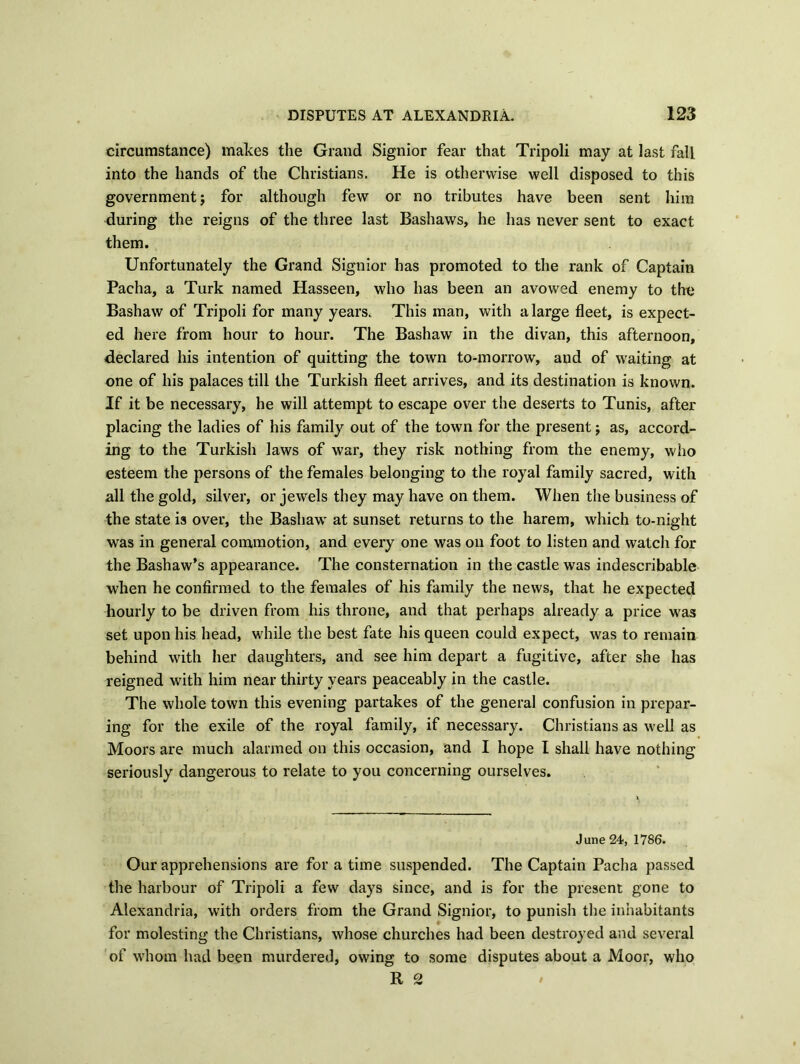 circumstance) makes the Grand Signior fear that Tripoli may at last fall into the hands of the Christians. He is otherwise well disposed to this government j for although few or no tributes have been sent him during the reigns of the three last Bashaws, he has never sent to exact them. Unfortunately the Grand Signior has promoted to the rank of Captain Pacha, a Turk named Hasseen, who has been an avowed enemy to the Bashaw of Tripoli for many years. This man, with a large fleet, is expect- ed here from hour to hour. The Bashaw in the divan, this afternoon, declared his intention of quitting the town to-morrow, and of waiting at one of his palaces till the Turkish fleet arrives, and its destination is known. If it be necessary, he will attempt to escape over the deserts to Tunis, after placing the ladies of his family out of the town for the present; as, accord- ing to the Turkish laws of war, they risk nothing from the enemy, who esteem the persons of the females belonging to the royal family sacred, with all the gold, silver, or jewels they may have on them. When the business of the state is over, the Bashaw at sunset returns to the harem, which to-night was in general commotion, and every one was oil foot to listen and watch for the Bashaw’s appearance. The consternation in the castle was indescribable when he confirmed to the females of his family the news, that he expected hourly to be driven from his throne, and that perhaps already a price was set upon his head, while the best fate his queen could expect, was to remain behind with her daughters, and see him depart a fugitive, after she has reigned with him near thirty years peaceably in the castle. The whole town this evening partakes of the general confusion in prepar- ing for the exile of the royal family, if necessary. Christians as well as Moors are much alarmed on this occasion, and I hope I shall have nothing seriously dangerous to relate to you concerning ourselves. June 24, 1786. Our apprehensions are for a time suspended. The Captain Pacha passed the harbour of Tripoli a few days since, and is for the present gone to Alexandria, with orders from the Grand Signior, to punish the inhabitants for molesting the Christians, whose churches had been destroyed and several of whom had been murdered, owing to some disputes about a Moor, who ft 2 ' •