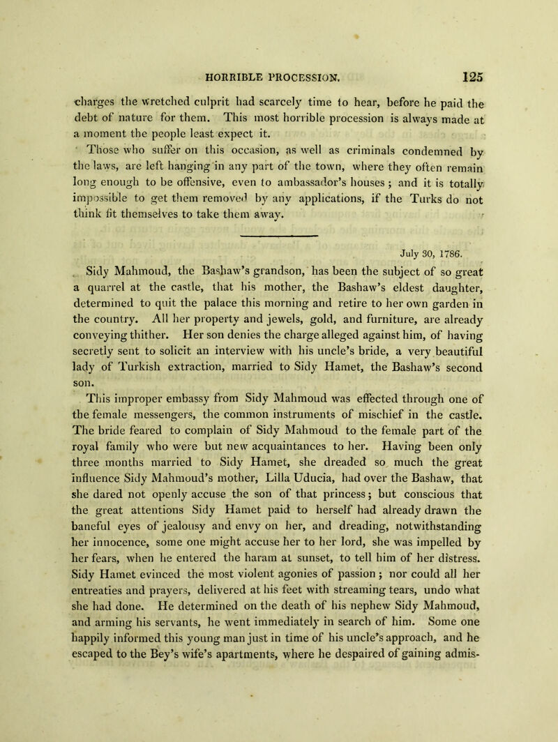 charges the wretched culprit had scarcely time to hear, before he paid the debt of nature for them. This most horrible procession is always made at a moment the people least expect it. Those who suffer on this occasion, as well as criminals condemned by the laws, are left hanging in any part of the town, where they often remain long enough to be offensive, even to ambassador’s houses ; and it is totally impossible to get them removed by any applications, if the Turks do not think fit themselves to take them away. July 30, 1786. Sidy Mahmoud, the Bashaw’s grandson, has been the subject of so great a quarrel at the castle, that his mother, the Bashaw’s eldest daughter, determined to quit the palace this morning and retire to her own garden in the country. All her property and jewels, gold, and furniture, are already conveying thither. Her son denies the charge alleged against him, of having secretly sent to solicit an interview with his uncle’s bride, a very beautiful lady of Turkish extraction, married to Sidy Hamet, the Bashaw’s second son. This improper embassy from Sidy Mahmoud was effected through one of the female messengers, the common instruments of mischief in the castle. The bride feared to complain of Sidy Mahmoud to the female part of the royal family who were but new acquaintances to her. Having been only three months married to Sidy Hamet, she dreaded so much the great influence Sidy Mahmoud’s mother, Lilia Uducia, had over the Bashaw, that she dared not openly accuse the son of that princess; but conscious that the great attentions Sidy Hamet paid to herself had already drawn the baneful eyes of jealousy and envy on her, and dreading, notwithstanding her innocence, some one might accuse her to her lord, she was impelled by her fears, when he entered the haram at sunset, to tell him of her distress. Sidy Hamet evinced the most violent agonies of passion; nor could all her entreaties and prayers, delivered at his feet with streaming tears, undo what she had done. He determined on the death of his nephew Sidy Mahmoud, and arming his servants, he went immediately in search of him. Some one happily informed this young man just in time of his uncle’s approach, and he escaped to the Bey’s wife’s apartments, where he despaired of gaining ad mis.-