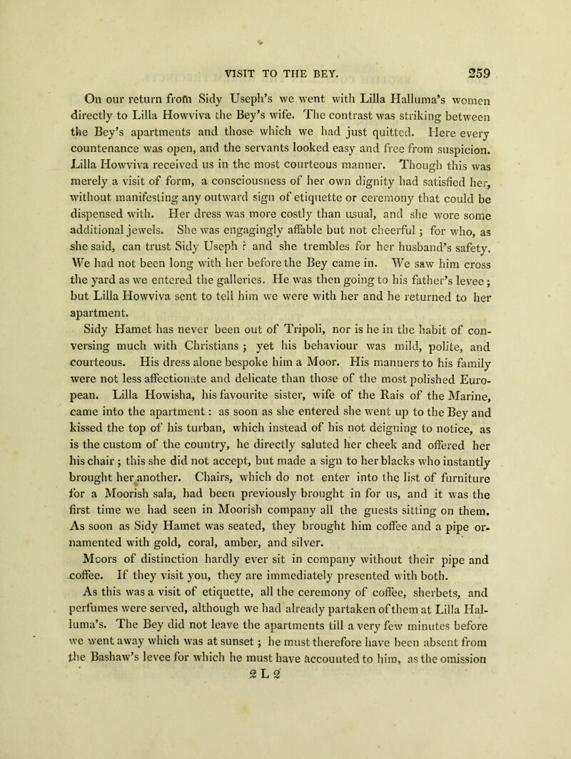 On our return from Sidy Useph’s vve went with Lilia Halluma’s women directly to Lilia Howviva the Bey’s wife. The contrast was striking between the Bey’s apartments and those which we had just quitted. Here every countenance was open, and the servants looked easy and free from suspicion. Lilia Howviva received us in the most courteous manner. Though this was merely a visit of form, a consciousness of her own dignity had satisfied her, without manifesting any outward sign of etiquette or ceremony that could be dispensed with. Her dress was more costly than usual, and she wore some additional jewels. She was engagingly affable but not cheerful; for who, as she said, can trust Sidy Useph r and she trembles for her husband’s safety. We had not been long with her before the Bey came in. We saw him cross the yard as we entered the galleries. He was then going to his father’s levee ; but Lilia Howviva sent to tell him we were with her and he returned to her apartment. Sidy Hamet has never been out of Tripoli, nor is he in the habit of con- versing much with Christians ; yet his behaviour was mild, polite, and courteous. His dress alone bespoke him a Moor. His manners to his family were not less affectionate and delicate than those of the most polished Euro- pean. Lilia Howisha, his favourite sister, wife of the Rais of the Marine, came into the apartment: as soon as she entered she went up to the Bey and kissed the top of his turban, which instead of his not deigning to notice, as is the custom of the country, he directly saluted her cheek and offered her his chair ; this she did not accept, but made a sign to her blacks who instantly brought her another. Chairs, which do not enter into the list of furniture for a Moorish sala, had been previously brought in for us, and it was the first time we had seen in Moorish company all the guests sitting on them. As soon as Sidy Hamet was seated, they brought him coffee and a pipe or- namented with gold, coral, amber, and silver. Moors of distinction hardly ever sit in company without their pipe and coffee. If they visit you, they are immediately presented with both. As this was a visit of etiquette, all the ceremony of coffee, sherbets, and perfumes were served, although we had already partaken of them at Lilia Hal- luma’s. The Bey did not leave the apartments till a very few minutes before we went away which was at sunset ; he must therefore have been absent from the Bashaw’s levee for which he must have accounted to him, as the omission £ L 2