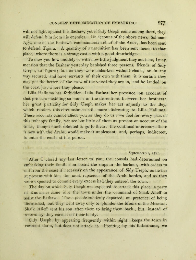 will not fight against the Bashaw, yet if Sidy Useph come among them, they will defend him from his enemies. On account of the above news, Soliman Aga, one of the Bashaw’s commanders-in-chief of the Arabs, has been sent to defend Tajura. A quantity of ammunition lias been sent hence to that place, where there is a strong castle with a good drawbridge. To shew you how unsafely or with how little judgment they act here, I may mention that the Bashaw yesterday banished three persons, friends of Sidy Useph, to Tajura; but as they were embarked without chains, or in any way secured, and have servants of their own with them, it is certain they may get the better of the crew of the vessel they are in, and be landed on the coast just where they please. Lilia Halluma has forbidden Lilia Fatima her presence, on account of that princess meddling so much in the dissentions between her brothers : her great partiality for Sidy Useph makes her act unjustly to the Bey, which renders this circumstance still more distressing to Lilia Halluma. These accounts cannot afreet you as they do us ; we feel for every part of this unhappy family, yet see but little of them at present on account of the times, though much solicited to go to them : the continual intercourse there is now with the Arabs, would make it unpleasant, and, perhaps, indiscreet, to enter the castle at this period. September 21, 1791. After I closed my last letter to you, the consuls had determined on embarking their families on board the ships in the harbour, with orders to sail from the coast if necessary on the appearance of Sidy Useph, as he has at present with him the most rapacious of the Arab hordes, and as they were expected to commit every excess had they entered the town. The day on which Sidy Useph was expected to attack this place, a party of Knowiales came into the town under the command of Shaik Aiieff to assist the Bashaw. These people suddenly departed, on pretence of being dissatisfied, but they went away only to plunder the Moors in the Messeah. Shaik Aiieff sent his son after them to bring them back; but, instead of returning, they carried off their booty. Silly Useph, by appearing frequently within sight, keeps the town in constant alarm, but does not attack it. Profiting by his forbearance, we