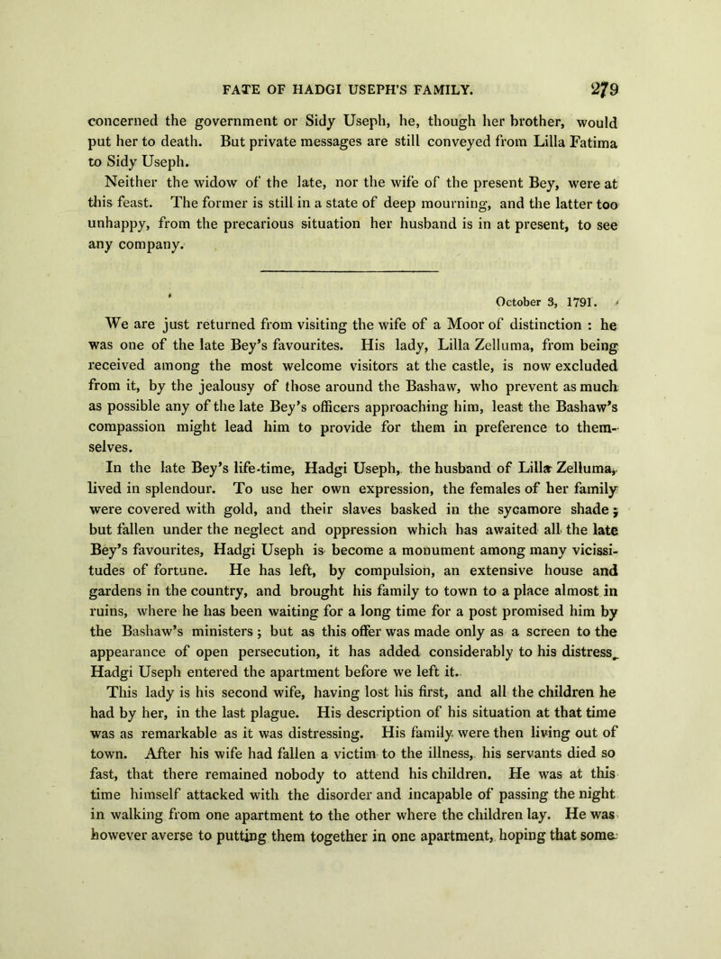 FATE OF HADGI USEPH’S FAMILY. 2/9 concerned the government or Sidy Useph, he, though her brother, would put her to death. But private messages are still conveyed from Lilia Fatima to Sidy Useph. Neither the widow of the late, nor the wife of the present Bey, were at this feast. The former is still in a state of deep mourning, and the latter too unhappy, from the precarious situation her husband is in at present, to see any company. October 3, 1791. * We are just returned from visiting the wife of a Moor of distinction : he was one of the late Bey’s favourites. His lady, Lilia Zelluma, from being received among the most welcome visitors at the castle, is now excluded from it, by the jealousy of those around the Bashaw, who prevent as much as possible any of the late Bey’s officers approaching him, least the Bashaw’s compassion might lead him to provide for them in preference to them- selves. In the late Bey’s life-time, Hadgi Useph, the husband of Lillar Zelluma* lived in splendour. To use her own expression, the females of her family were covered with gold, and their slaves basked in the sycamore shade $ but fallen under the neglect and oppression which has awaited all the late Bey’s favourites, Hadgi Useph is become a monument among many vicissi- tudes of fortune. He has left, by compulsion, an extensive house and gardens in the country, and brought his family to town to a place almost in ruins, where he has been waiting for a long time for a post promised him by the Bashaw’s ministers ; but as this offer was made only as a screen to the appearance of open persecution, it has added considerably to his distress.. Hadgi Useph entered the apartment before we left it. This lady is his second wife, having lost his first, and all the children he had by her, in the last plague. His description of his situation at that time was as remarkable as it was distressing. His family were then living out of town. After his wife had fallen a victim to the illness, his servants died so fast, that there remained nobody to attend his children. He was at this time himself attacked with the disorder and incapable of passing the night in walking from one apartment to the other where the children lay. He was however averse to putting them together in one apartment, hoping that soma;