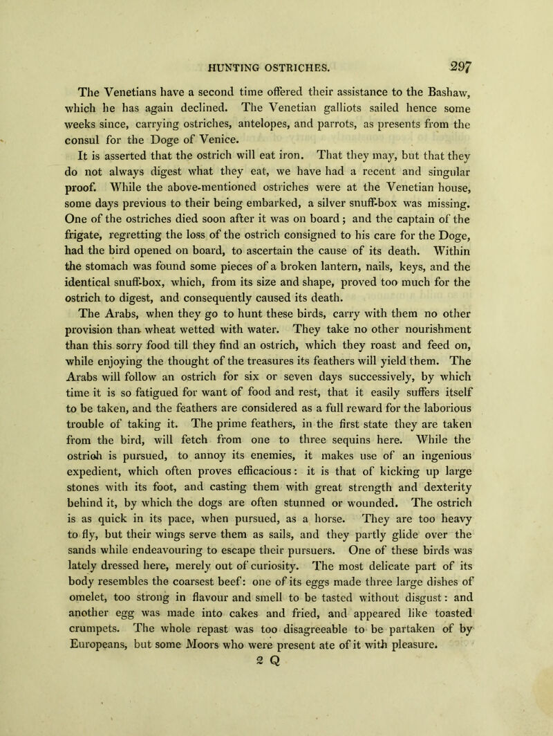 The Venetians have a second time offered their assistance to the Bashaw, which he has again declined. The Venetian galliots sailed hence some weeks since, carrying ostriches, antelopes, and parrots, as presents from the consul for the Doge of Venice. It is asserted that the ostrich will eat iron. That they may, but that they do not always digest what they eat, we have had a recent and singular proof. While the above-mentioned ostriches were at the Venetian house, some days previous to their being embarked, a silver snuff-box was missing. One of the ostriches died soon after it was on board; and the captain of the frigate, regretting the loss of the ostrich consigned to his care for the Doge, had the bird opened on board, to ascertain the cause of its death. Within the stomach was found some pieces of a broken lantern, nails, keys, and the identical snuff-box, which, from its size and shape, proved too much for the ostrich to digest, and consequently caused its death. The Arabs, when they go to hunt these birds, carry with them no other provision than wheat wetted with water. They take no other nourishment than this sorry food till they find an ostrich, which they roast and feed on, while enjoying the thought of the treasures its feathers will yield them. The Arabs will follow an ostrich for six or seven days successively, by which time it is so fatigued for want of food and rest, that it easily suffers itself to be taken, and the feathers are considered as a full reward for the laborious trouble of taking it. The prime feathers, in the first state they are taken from the bird, will fetch from one to three sequins here. While the ostrich is pursued, to annoy its enemies, it makes use of an ingenious expedient, which often proves efficacious: it is that of kicking up large stones with its foot, and casting them with great strength and dexterity behind it, by which the dogs are often stunned or wounded. The ostrich is as quick in its pace, when pursued, as a horse. They are too heavy to fly, but their wings serve them as sails, and they partly glide over the sands while endeavouring to escape their pursuers. One of these birds was lately dressed here, merely out of curiosity. The most delicate part of its body resembles the coarsest beef: one of its eggs made three large dishes of omelet, too strong in flavour and smell to be tasted without disgust: and another egg was made into cakes and fried, and appeared like toasted crumpets. The whole repast was too disagreeable to be partaken of by Europeans, but some Moors who were present ate of it with pleasure. 2 Q