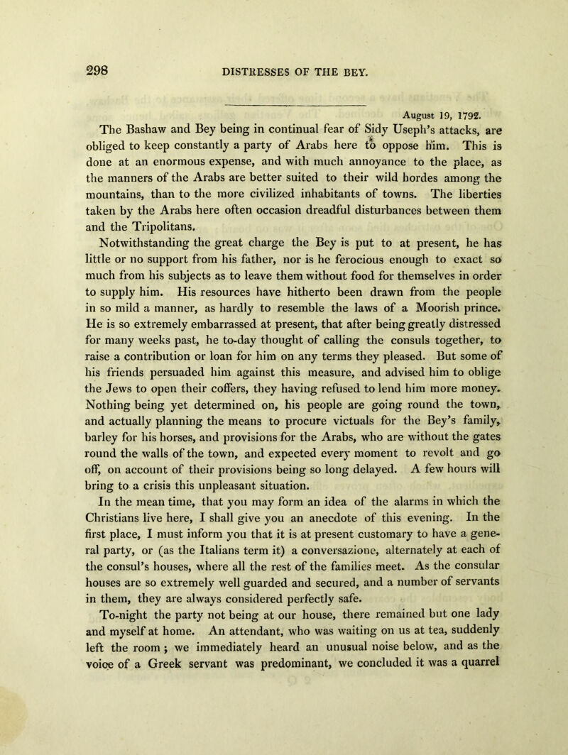 August 19, 1792. The Bashaw and Bey being in continual fear of Sidy Useph’s attacks, are obliged to keep constantly a party of Arabs here to oppose him. This is done at an enormous expense, and with much annoyance to the place, as the manners of the Arabs are better suited to their wild hordes among the mountains, than to the more civilized inhabitants of towns. The liberties taken by the Arabs here often occasion dreadful disturbances between them and the Tripolitans. Notwithstanding the great charge the Bey is put to at present, he has little or no support from his father, nor is he ferocious enough to exact so much from his subjects as to leave them without food for themselves in order to supply him. His resources have hitherto been drawn from the people in so mild a manner, as hardly to resemble the laws of a Moorish prince. He is so extremely embarrassed at present, that after being greatly distressed for many weeks past, he to-day thought of calling the consuls together, to raise a contribution or loan for him on any terms they pleased. But some of his friends persuaded him against this measure, and advised him to oblige the Jews to open their coffers, they having refused to lend him more money. Nothing being yet determined on, his people are going round the town, and actually planning the means to procure victuals for the Bey’s family, barley for his horses, and provisions for the Arabs, who are without the gates round the walls of the town, and expected every moment to revolt and go off, on account of their provisions being so long delayed. A few hours will bring to a crisis this unpleasant situation. In the mean time, that you may form an idea of the alarms in which the Christians live here, I shall give you an anecdote of this evening. In the first place, I must inform you that it is at present customary to have a gene- ral party, or (as the Italians term it) a conversazione, alternately at each of the consul’s houses, where all the rest of the families meet. As the consular houses are so extremely well guarded and secured, and a number of servants in them, they are always considered perfectly safe. To-night the party not being at our house, there remained but one lady and myself at home. An attendant, who was waiting on us at tea, suddenly left the room ; we immediately heard an unusual noise below, and as the voioe of a Greek servant was predominant, we concluded it was a quarrel