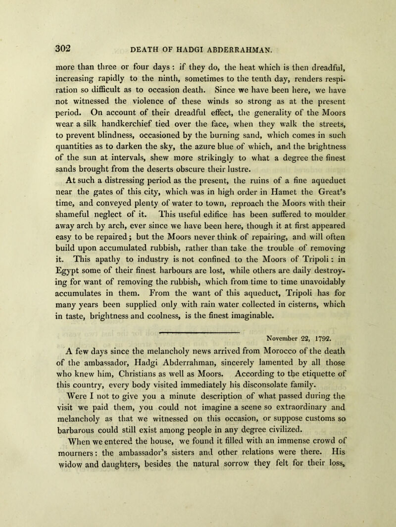 more than three or four days : if they do, the heat which is then dreadful, increasing rapidly to the ninth, sometimes to the tenth day, renders respi- ration so difficult as to occasion death. Since we have been here, we have not witnessed the violence of these winds so strong as at the present period. On account of their dreadful effect, the generality of the Moors wear a silk handkerchief tied over the face, when they walk the streets, to prevent blindness, occasioned by the burning sand, which comes in such quantities as to darken the sky, the azure blue of which, and the brightness of the sun at intervals, shew more strikingly to what a degree the finest sands brought from the deserts obscure their lustre. At such a distressing period as the present, the ruins of a fine aqueduct near the gates of this city, whicli was in high order in Hamet the Great’s time, and conveyed plenty of water to town, reproach the Moors with their shameful neglect of it. This useful edifice has been suffered to moulder away arch by arch, ever since we have been here, though it at first appeared easy to be repaired j but the Moors never think of repairing, and will often build upon accumulated rubbish, rather than take the trouble of removing it. This apathy to industry is not confined to the Moors of Tripoli: in Egypt some of their finest harbours are lost, while others are daily destroy- ing for want of removing the rubbish, which from time to time unavoidably accumulates in them. From the want of this aqueduct, Tripoli has for many years been supplied only with rain water collected in cisterns, which in taste, brightness and coolness, is the finest imaginable. November 22, 1792. A few days since the melancholy news arrived from Morocco of the death of the ambassador, Hadgi Abderrahman, sincerely lamented by all those who knew him, Christians as well as Moors. According to the etiquette of this country, every body visited immediately his disconsolate family. Were I not to give you a minute description of what passed during the visit we paid them, you could not imagine a scene so extraordinary and melancholy as that we witnessed on this occasion, or suppose customs so barbarous could still exist among people in any degree civilized. When we entered the house, we found it filled with an immense crowd of mourners: the ambassador’s sisters and other relations were there. His widow and daughters, besides the natural sorrow they felt for their loss.