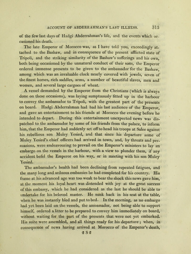 of the few last days of Hadgi Abderrahman’s life, and the events which oc- casioned his death. The late Emperor of Morocco was, as I have told you, exceedingly at- tached to the Bashaw, and in consequence of the present afflicted state of Tripoli, and the striking similarity of the Bashaw’s sufferings and his own, both being occasioned by the unnatural conduct of their sons, the Emperor ordered immense presents to be given to the ambassador for the Bashaw, among which was an invaluable clock nearly covered with jewels, seven of the finest horses, rich saddles, arms, a number of beautiful slaves, men and women, and several large cargoes of wheat. A vessel demanded by the Emperor from the Christians (which is always done on these occasions), was laying sumptuously fitted up in the harbour to convey the ambassador to Tripoli, with the greatest part of the presents on board. Hadgi Abderrahman had had his last audience of the Emperor, and gave an entertainment to his friends at Morocco the evening before he intended to depart. During this entertainment unexpected news was dis- patched to the ambassador by some of his friends from the palace, to inform him, that the Emperor had suddenly set off to head his troops at Salee against his rebellious son Muley Yesied, and that since his departure some of Muley Yesied’s chief officers had arrived in town, and, by threats and per- suasions, were endeavouring to prevail on the Emperor’s ministers to lay an embargo on the vessels in the harbour, with a view to plunder them, if any accident befel the Emperor on his way, or in meeting with his son Muley Yesied. The ambassador’s health had been declining from repeated fatigues, and the many long and arduous embassies he had completed for his country. His frame at his advanced age was too weak to bear the shock this news gave him, at the moment his loyal heart was distended with joy at the great success of this embassy, which he had considered as the last he should be able to undertake for his beloved master. He sunk back in his seat at the table, when he was instantly bled and put to bed. In the morning, as no embargo had yet been laid on the vessels, the ambassador, not being able to support himself, ordered a litter to be prepared to convey him immediately on board, without waiting for the part of the presents that were not yet embarked. His suite were assembled, and all things ready for his departure ; when, in consequence of news having arrived at Morocco of the Emperor’s death,