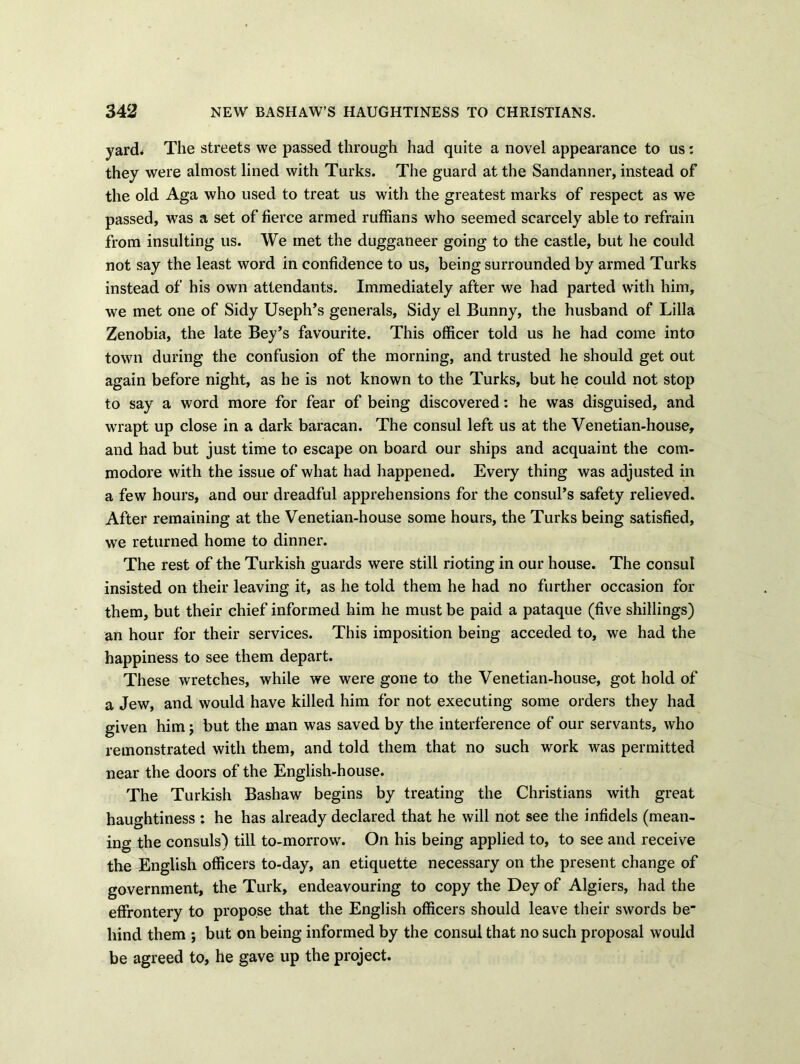 yard* The streets we passed through had quite a novel appearance to us: they were almost lined with Turks. The guard at the Sandanner, instead of the old Aga who used to treat us with the greatest marks of respect as we passed, was a set of fierce armed ruffians who seemed scarcely able to refrain from insulting us. We met the dugganeer going to the castle, but he could not say the least word in confidence to us, being surrounded by armed Turks instead of his own attendants. Immediately after we had parted with him, we met one of Sidy Useph’s generals, Sidy el Bunny, the husband of Lilia Zenobia, the late Bey’s favourite. This officer told us he had come into town during the confusion of the morning, and trusted he should get out again before night, as he is not known to the Turks, but he could not stop to say a word more for fear of being discovered: he was disguised, and wrapt up close in a dark baracan. The consul left us at the Venetian-house, and had but just time to escape on board our ships and acquaint the com- modore with the issue of what had happened. Every thing was adjusted in a few hours, and our dreadful apprehensions for the consul’s safety relieved. After remaining at the Venetian-house some hours, the Turks being satisfied, we returned home to dinner. The rest of the Turkish guards were still rioting in our house. The consul insisted on their leaving it, as he told them he had no further occasion for them, but their chief informed him he must be paid a pataque (five shillings) an hour for their services. This imposition being acceded to, we had the happiness to see them depart. These wretches, while we were gone to the Venetian-house, got hold of a Jew, and would have killed him for not executing some orders they had given him; but the man was saved by the interference of our servants, who remonstrated with them, and told them that no such work was permitted near the doors of the English-house. The Turkish Bashaw begins by treating the Christians with great haughtiness : he has already declared that he will not see the infidels (mean- ing the consuls) till to-morrow. On his being applied to, to see and receive the English officers to-day, an etiquette necessary on the present change of government, the Turk, endeavouring to copy the Dey of Algiers, had the effrontery to propose that the English officers should leave their swords be hind them ; but on being informed by the consul that no such proposal would be agreed to, he gave up the project.