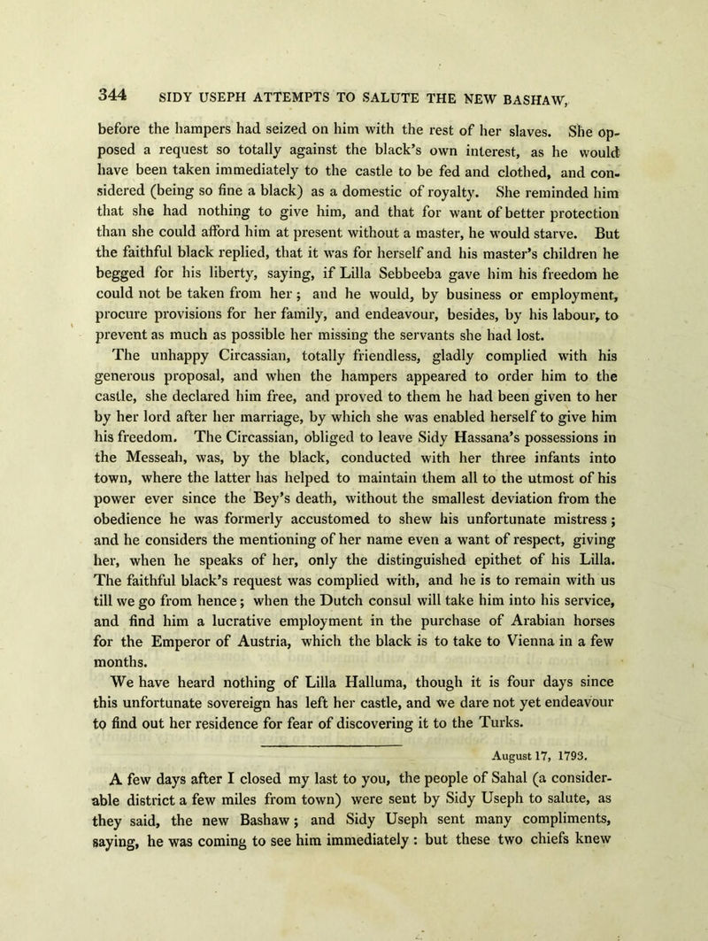 before the hampers had seized on him with the rest of her slaves. She op- posed a request so totally against the black’s own interest, as he would have been taken immediately to the castle to be fed and clothed, and con- sidered (being so fine a black) as a domestic of royalty. She reminded him that she had nothing to give him, and that for want of better protection than she could afford him at present without a master, he would starve. But the faithful black replied, that it w^as for herself and his master’s children he begged for his liberty, saying, if Lilia Sebbeeba gave him his freedom he could not be taken from her; and he would, by business or employment, procure provisions for her family, and endeavour, besides, by his labour, to prevent as much as possible her missing the servants she had lost. The unhappy Circassian, totally friendless, gladly complied with his generous proposal, and when the hampers appeared to order him to the castle, she declared him free, and proved to them he had been given to her by her lord after her marriage, by which she was enabled herself to give him his freedom. The Circassian, obliged to leave Sidy Hassana’s possessions in the Messeah, was, by the black, conducted with her three infants into town, where the latter has helped to maintain them all to the utmost of his power ever since the Bey’s death, without the smallest deviation from the obedience he was formerly accustomed to shew his unfortunate mistress; and he considers the mentioning of her name even a want of respect, giving her, when he speaks of her, only the distinguished epithet of his Lilia. The faithful black’s request was complied with, and he is to remain with us till we go from hence; when the Dutch consul will take him into his service, and find him a lucrative employment in the purchase of Arabian horses for the Emperor of Austria, which the black is to take to Vienna in a few months. We have heard nothing of Lilia Halluma, though it is four days since this unfortunate sovereign has left her castle, and we dare not yet endeavour to find out her residence for fear of discovering it to the Turks. August 17, 1793. A few days after I closed my last to you, the people of Sahal (a consider- able district a few miles from town) were sent by Sidy Useph to salute, as they said, the new Bashaw; and Sidy Useph sent many compliments, saying, he was coming to see him immediately : but these two chiefs knew