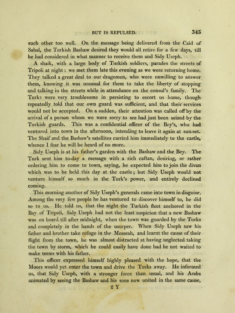 each other too well. On the message being delivered from the Caid of Sahal, the Turkish Bashaw desired they would all retire for a few days, till he had considered in what manner to receive them and Sidy Useph. A shaik, with a large body of Turkish soldiers, parades the streets of Tripoli at night: we met them late this evening as we were returning home. They talked a great deal to our dragomen, who were unwilling to answer them, knowing it was unusual for them to take the liberty of stopping and talking in the streets while in attendance on the consul’s family. The Turks were very troublesome in persisting to escort us home, though repeatedly told that our own guard was sufficient, and that their services would not be accepted. On a sudden, their attention was called off by the arrival of a person whom we were sorry to see had just been seized by the Turkish guards. This was a confidential officer of the Bey’s, who had ventured into town in the afternoon, intending to leave it again at sun-set. The Shaif and the Bashaw’s satellites carried him immediately to the castle, whence I fear he will be heard of no more. Sidy Useph is at his father’s garden with the Bashaw and the Bey. The Turk sent him to-day a message with a rich caftan, desiring, or rather ordering him to come to town, saying, he expected him to join the divan which was to be held this day at the castle; but Sidy Useph would not venture himself so much in the Turk’s power, and entirely declined coming. This morning another of Sidy Useph’s generals came into town in disguise. Among the very few people he has ventured to discover himself to, he did so to us. He told us, that the night the Turkish fleet anchored in the Bay of Tripoli, Sidy Useph had not the least suspicion that a new Bashaw was on board till after midnight, when the town was guarded by the Turks an;d completely in the hands of the usurper. When Sidy Useph saw his father and brother take refuge in the Messeah, and learnt the cause of their flight from the town, he was almost distracted at having neglected taking the town by storm, which he could easily have done had he not waited to make terms with his father. This officer expressed himself highly pleased with the hope, that the Moors would yet enter the town and drive the Turks away. He informed us, that Sidy Useph, with a stronger force than usual, and his Arabs animated by seeing the Bashaw and his sons now united in the same cause, 2 Y