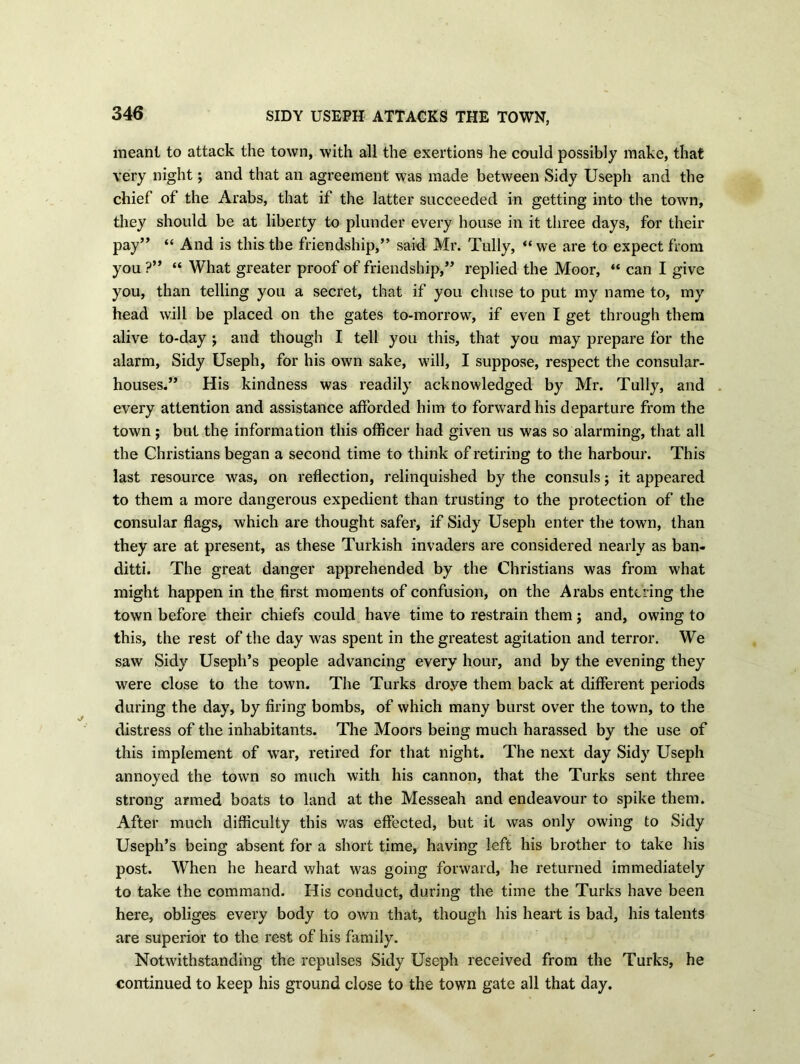 SIDY USEPH ATTACKS THE TOWN, meant to attack the town, with all the exertions he could possibly make, that very night; and that an agreement was made between Sidy Useph and the chief of the Arabs, that if the latter succeeded in getting into the town, they should be at liberty to plunder every house in it three days, for their pay” “ And is this the friendship,” said Mr. Tully, “we are to expect from you ?” “ What greater proof of friendship,” replied the Moor, “ can I give you, than telling you a secret, that if you chuse to put my name to, my head will be placed on the gates to-morrow, if even I get through them alive to-day ; and though I tell you this, that you may prepare for the alarm, Sidy Useph, for his own sake, will, I suppose, respect the consular- houses.” His kindness was readily acknowledged by Mr. Tully, and every attention and assistance afforded him to forward his departure from the town; but the information this officer had given us was so alarming, that all the Christians began a second time to think of retiring to the harbour. This last resource was, on reflection, relinquished by the consuls; it appeared to them a more dangerous expedient than trusting to the protection of the consular flags, which are thought safer, if Sidy Useph enter the town, than they are at present, as these Turkish invaders are considered nearly as ban- ditti. The great danger apprehended by the Christians was from what might happen in the first moments of confusion, on the Arabs entering the town before their chiefs could have time to restrain them j and, owing to this, the rest of the day was spent in the greatest agitation and terror. We saw Sidy Useph’s people advancing every hour, and by the evening they were close to the town. The Turks droye them back at different periods during the day, by firing bombs, of which many burst over the town, to the distress of the inhabitants. The Moors being much harassed by the use of this implement of war, retired for that night. The next day Sidy Useph annoyed the town so much with his cannon, that the Turks sent three strong armed boats to land at the Messeah and endeavour to spike them. After much difficulty this was effected, but it was only owing to Sidy Useph’s being absent for a short time, having left his brother to take his post. When he heard what was going forward, he returned immediately to take the command. His conduct, during the time the Turks have been here, obliges every body to own that, though his heart is bad, his talents are superior to the rest of his family. Notwithstanding the repulses Sidy Useph received from the Turks, he continued to keep his ground close to the town gate all that day.